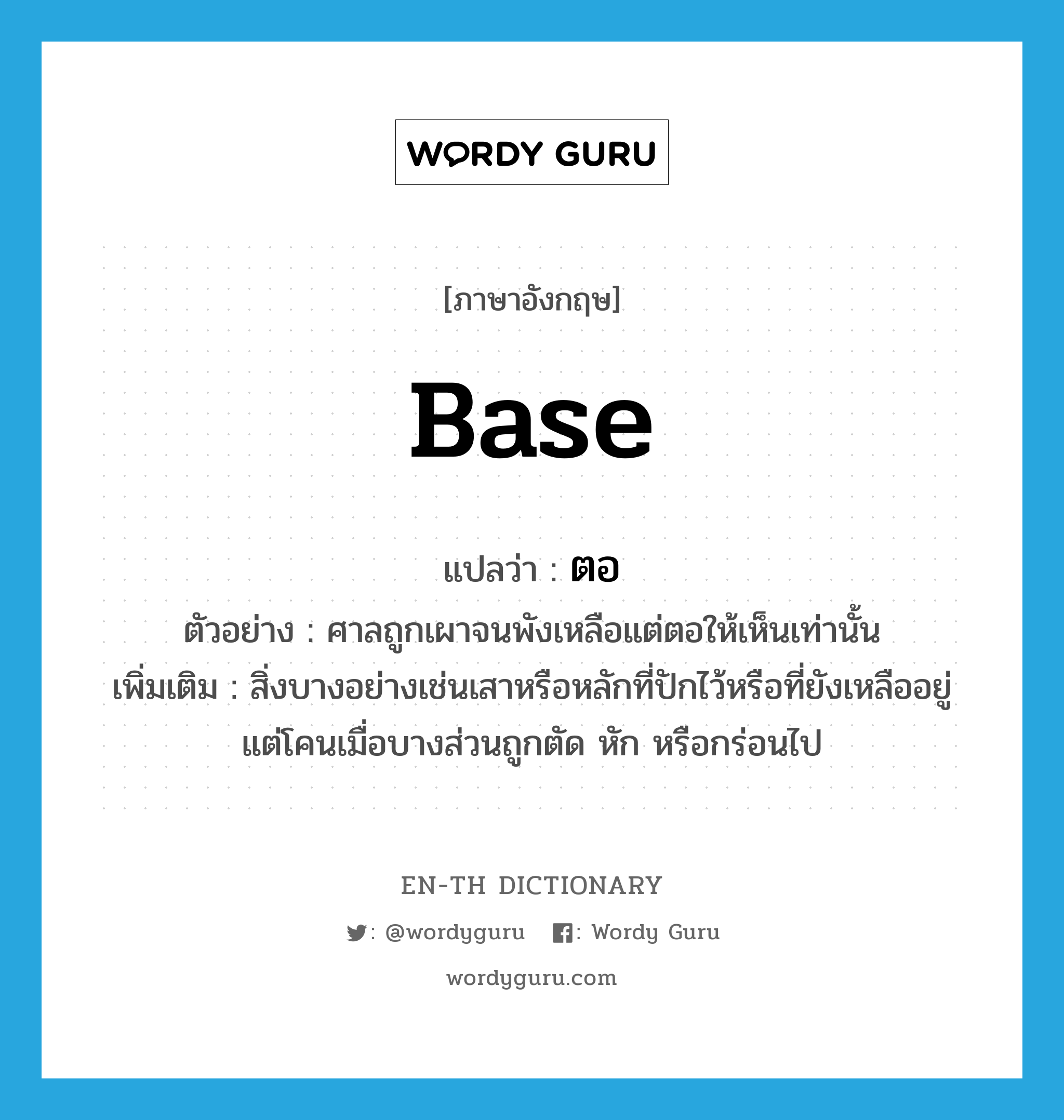 base แปลว่า?, คำศัพท์ภาษาอังกฤษ base แปลว่า ตอ ประเภท N ตัวอย่าง ศาลถูกเผาจนพังเหลือแต่ตอให้เห็นเท่านั้น เพิ่มเติม สิ่งบางอย่างเช่นเสาหรือหลักที่ปักไว้หรือที่ยังเหลืออยู่แต่โคนเมื่อบางส่วนถูกตัด หัก หรือกร่อนไป หมวด N