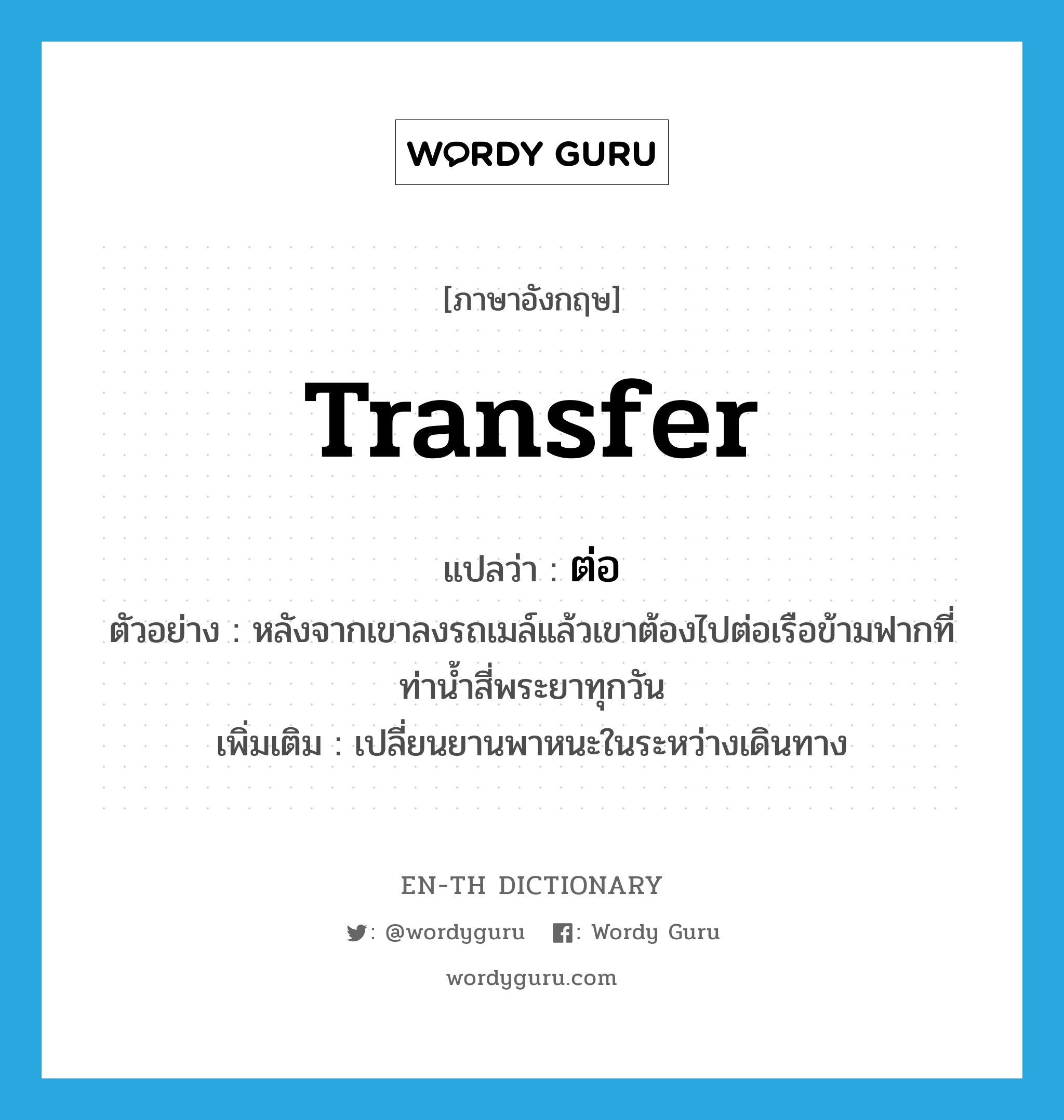 transfer แปลว่า?, คำศัพท์ภาษาอังกฤษ transfer แปลว่า ต่อ ประเภท V ตัวอย่าง หลังจากเขาลงรถเมล์แล้วเขาต้องไปต่อเรือข้ามฟากที่ท่าน้ำสี่พระยาทุกวัน เพิ่มเติม เปลี่ยนยานพาหนะในระหว่างเดินทาง หมวด V