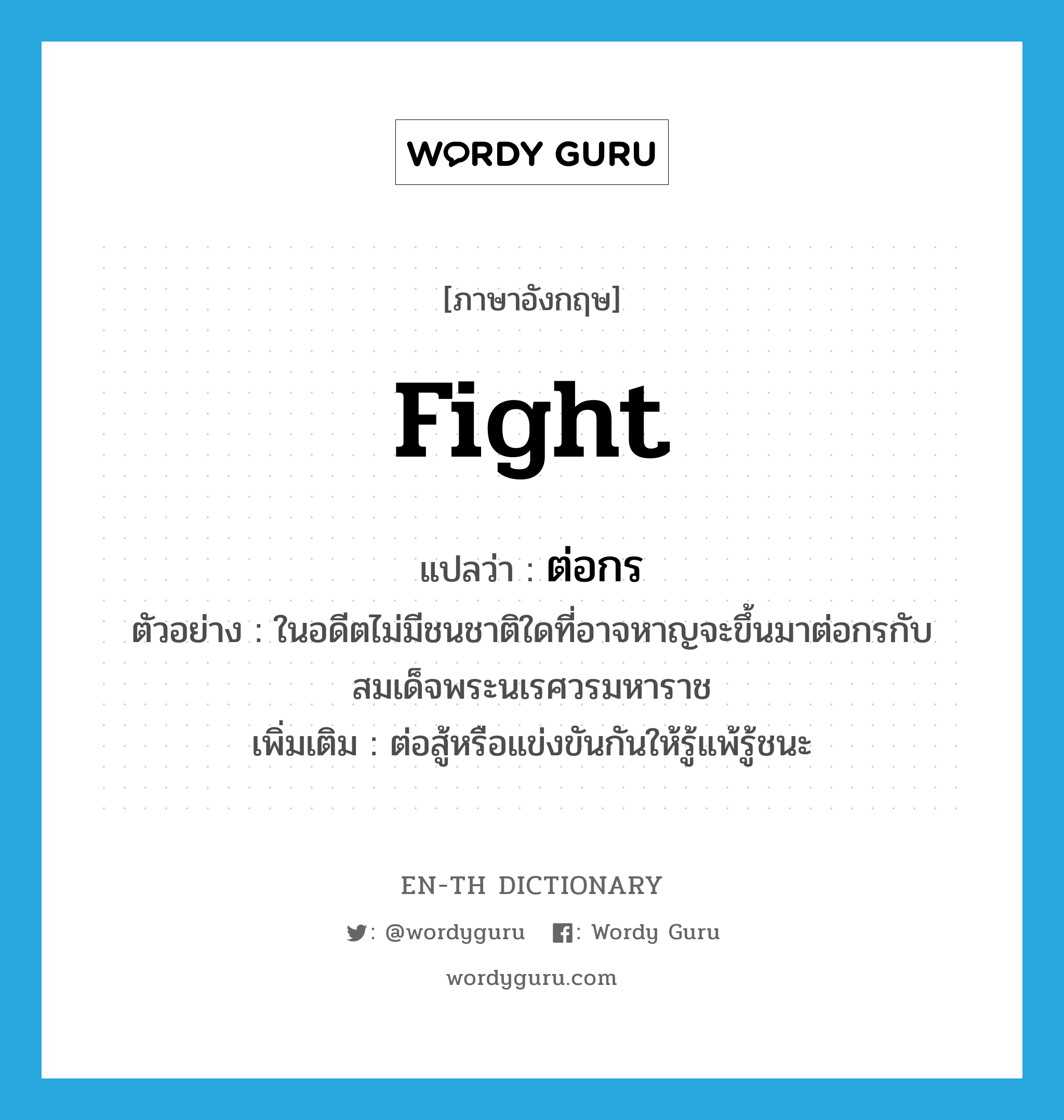 fight แปลว่า?, คำศัพท์ภาษาอังกฤษ fight แปลว่า ต่อกร ประเภท V ตัวอย่าง ในอดีตไม่มีชนชาติใดที่อาจหาญจะขึ้นมาต่อกรกับสมเด็จพระนเรศวรมหาราช เพิ่มเติม ต่อสู้หรือแข่งขันกันให้รู้แพ้รู้ชนะ หมวด V