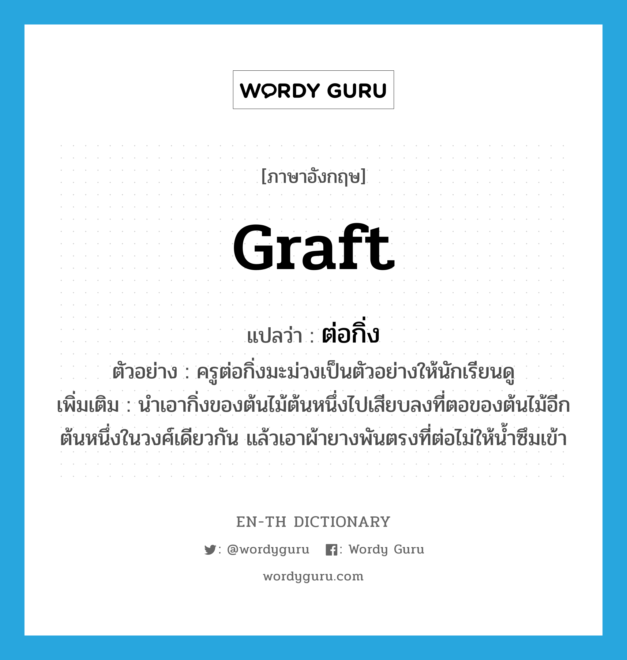 graft แปลว่า?, คำศัพท์ภาษาอังกฤษ graft แปลว่า ต่อกิ่ง ประเภท V ตัวอย่าง ครูต่อกิ่งมะม่วงเป็นตัวอย่างให้นักเรียนดู เพิ่มเติม นำเอากิ่งของต้นไม้ต้นหนึ่งไปเสียบลงที่ตอของต้นไม้อีกต้นหนึ่งในวงศ์เดียวกัน แล้วเอาผ้ายางพันตรงที่ต่อไม่ให้น้ำซึมเข้า หมวด V