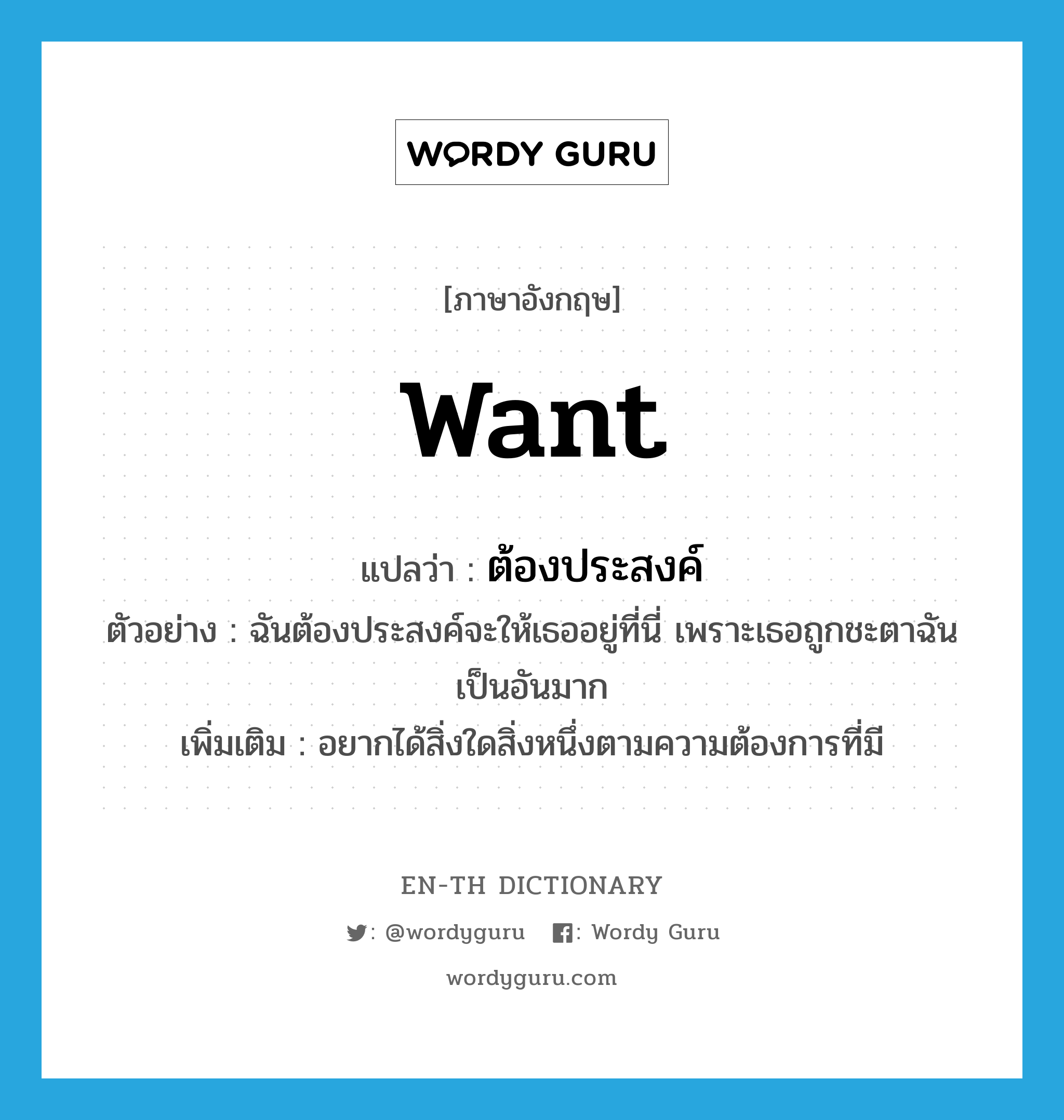 want แปลว่า?, คำศัพท์ภาษาอังกฤษ want แปลว่า ต้องประสงค์ ประเภท V ตัวอย่าง ฉันต้องประสงค์จะให้เธออยู่ที่นี่ เพราะเธอถูกชะตาฉันเป็นอันมาก เพิ่มเติม อยากได้สิ่งใดสิ่งหนึ่งตามความต้องการที่มี หมวด V