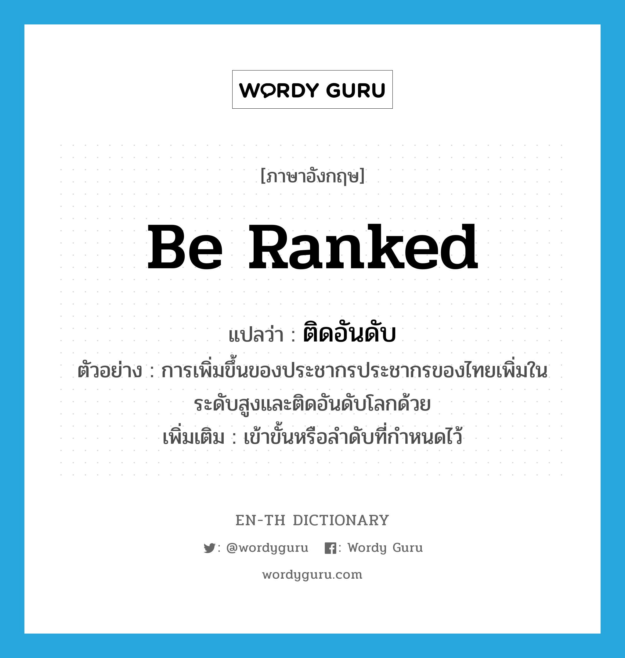 be ranked แปลว่า?, คำศัพท์ภาษาอังกฤษ be ranked แปลว่า ติดอันดับ ประเภท V ตัวอย่าง การเพิ่มขึ้นของประชากรประชากรของไทยเพิ่มในระดับสูงและติดอันดับโลกด้วย เพิ่มเติม เข้าขั้นหรือลำดับที่กำหนดไว้ หมวด V