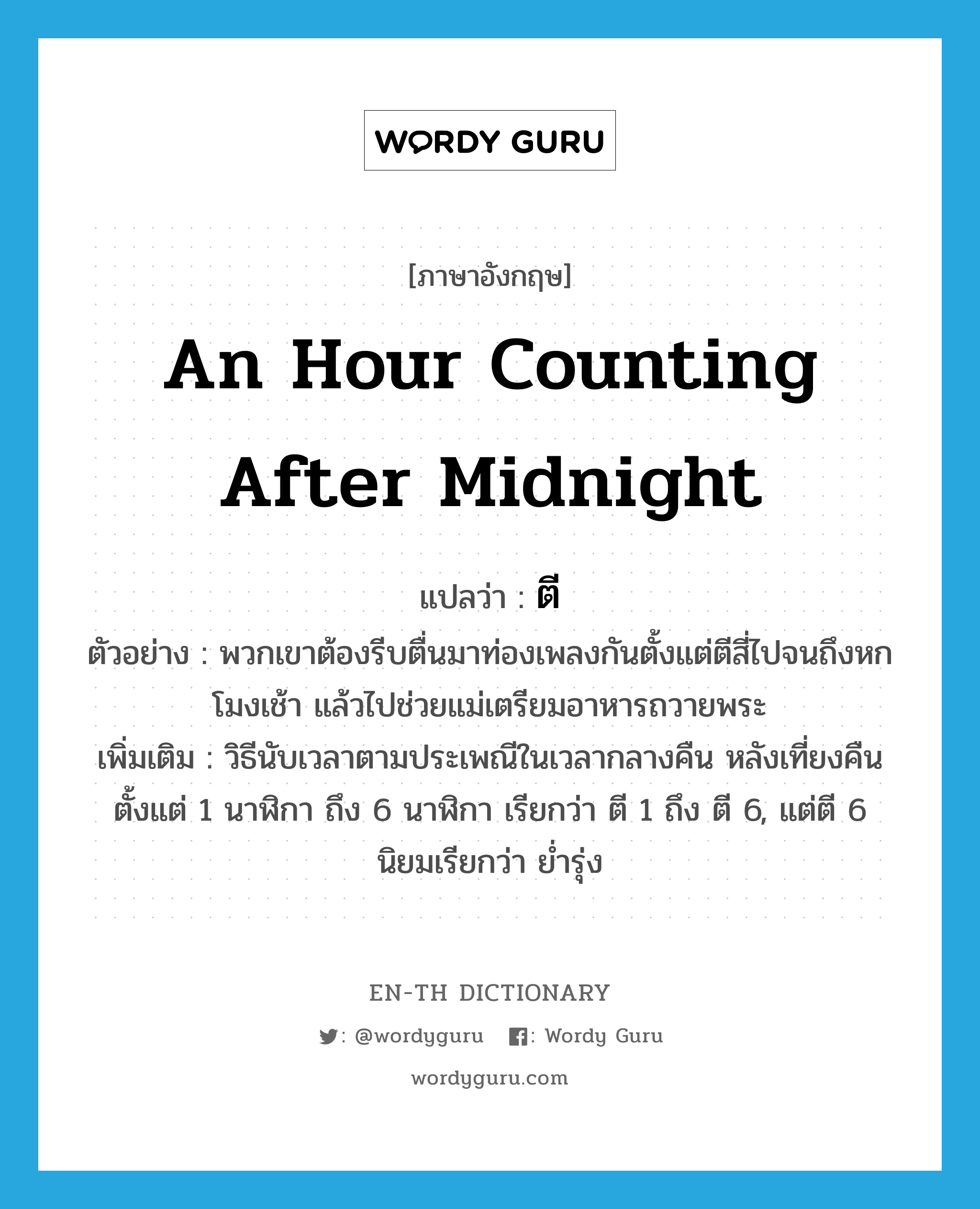 an hour counting after midnight แปลว่า?, คำศัพท์ภาษาอังกฤษ an hour counting after midnight แปลว่า ตี ประเภท N ตัวอย่าง พวกเขาต้องรีบตื่นมาท่องเพลงกันตั้งแต่ตีสี่ไปจนถึงหกโมงเช้า แล้วไปช่วยแม่เตรียมอาหารถวายพระ เพิ่มเติม วิธีนับเวลาตามประเพณีในเวลากลางคืน หลังเที่ยงคืน ตั้งแต่ 1 นาฬิกา ถึง 6 นาฬิกา เรียกว่า ตี 1 ถึง ตี 6, แต่ตี 6 นิยมเรียกว่า ย่ำรุ่ง หมวด N