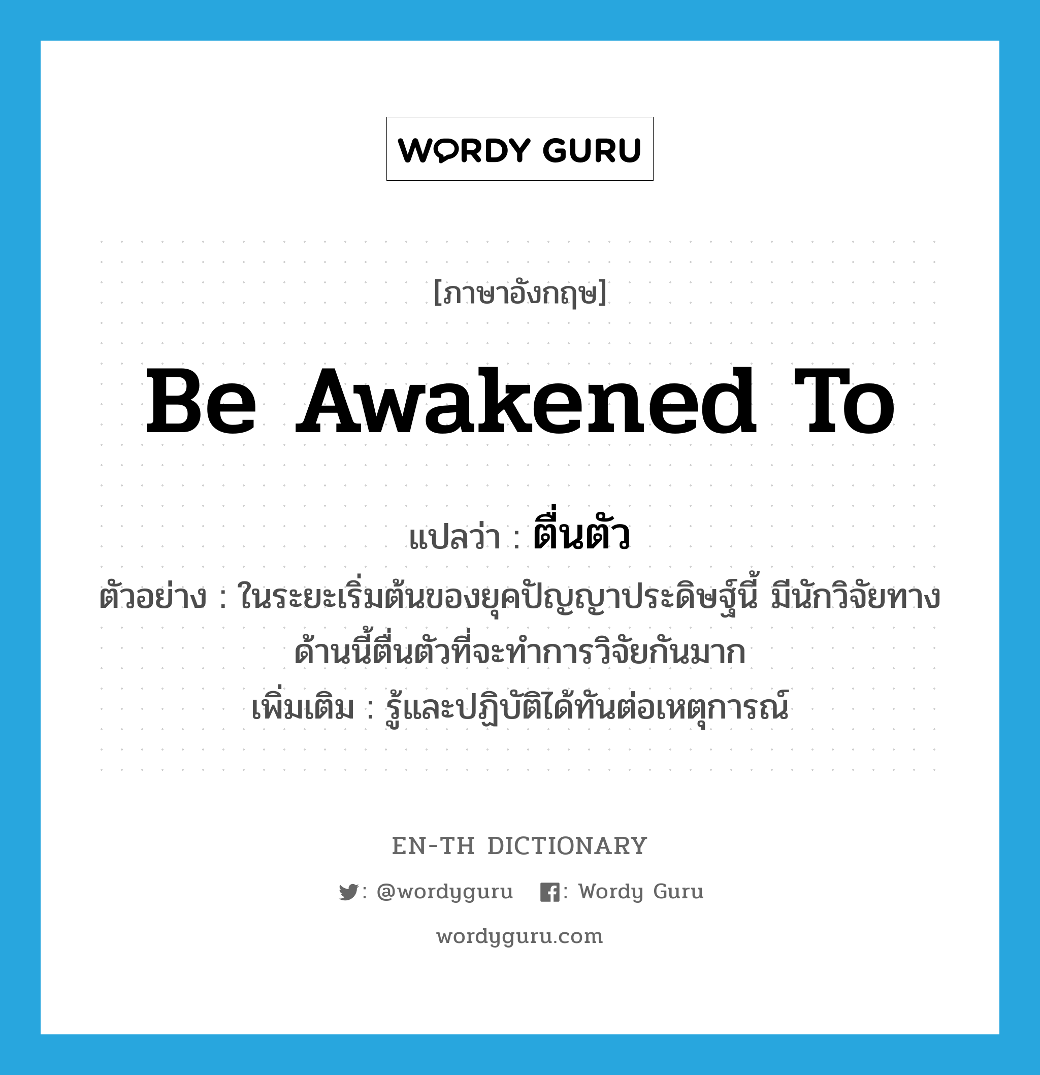 be awakened to แปลว่า?, คำศัพท์ภาษาอังกฤษ be awakened to แปลว่า ตื่นตัว ประเภท V ตัวอย่าง ในระยะเริ่มต้นของยุคปัญญาประดิษฐ์นี้ มีนักวิจัยทางด้านนี้ตื่นตัวที่จะทำการวิจัยกันมาก เพิ่มเติม รู้และปฏิบัติได้ทันต่อเหตุการณ์ หมวด V