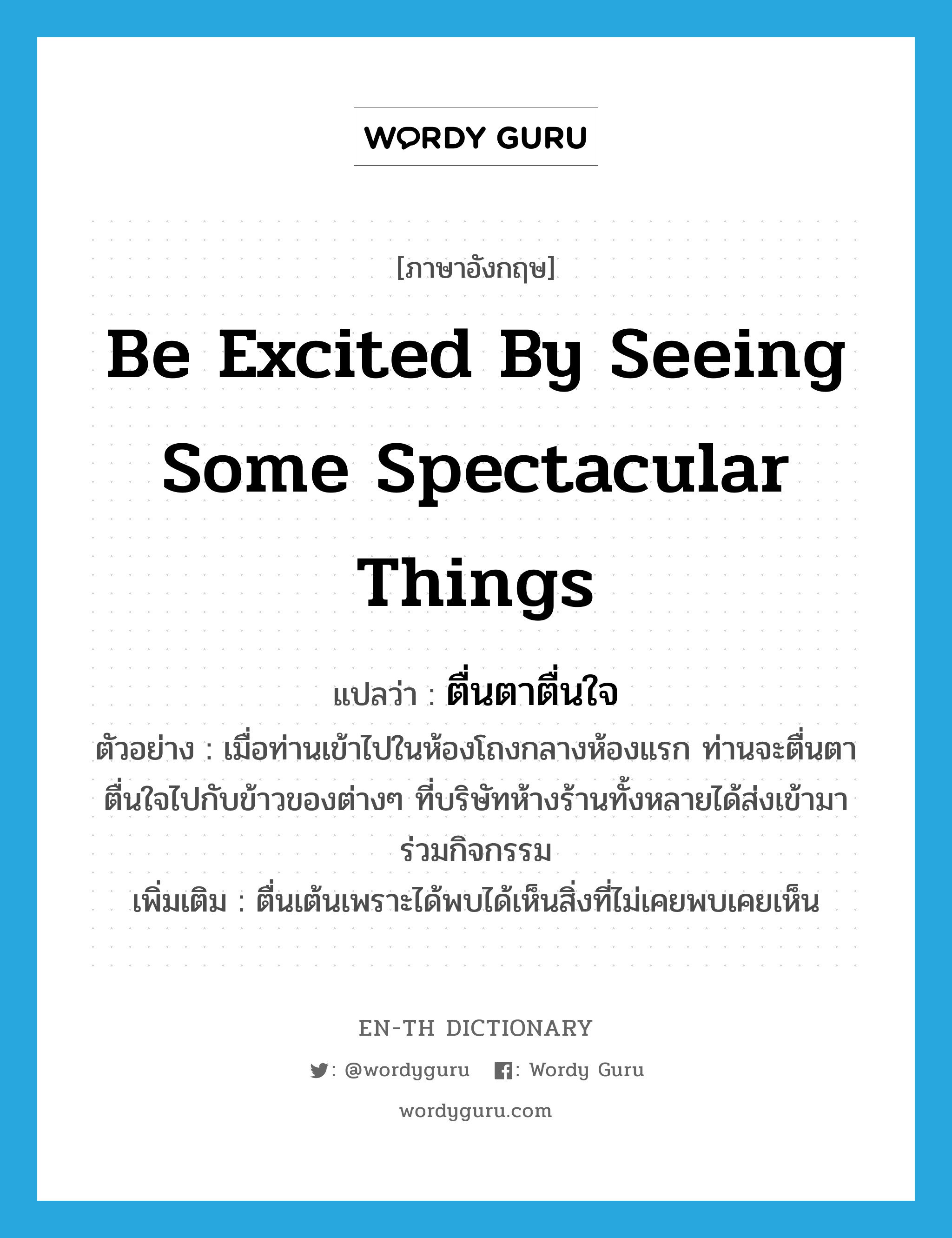 be excited by seeing some spectacular things แปลว่า?, คำศัพท์ภาษาอังกฤษ be excited by seeing some spectacular things แปลว่า ตื่นตาตื่นใจ ประเภท V ตัวอย่าง เมื่อท่านเข้าไปในห้องโถงกลางห้องแรก ท่านจะตื่นตาตื่นใจไปกับข้าวของต่างๆ ที่บริษัทห้างร้านทั้งหลายได้ส่งเข้ามาร่วมกิจกรรม เพิ่มเติม ตื่นเต้นเพราะได้พบได้เห็นสิ่งที่ไม่เคยพบเคยเห็น หมวด V