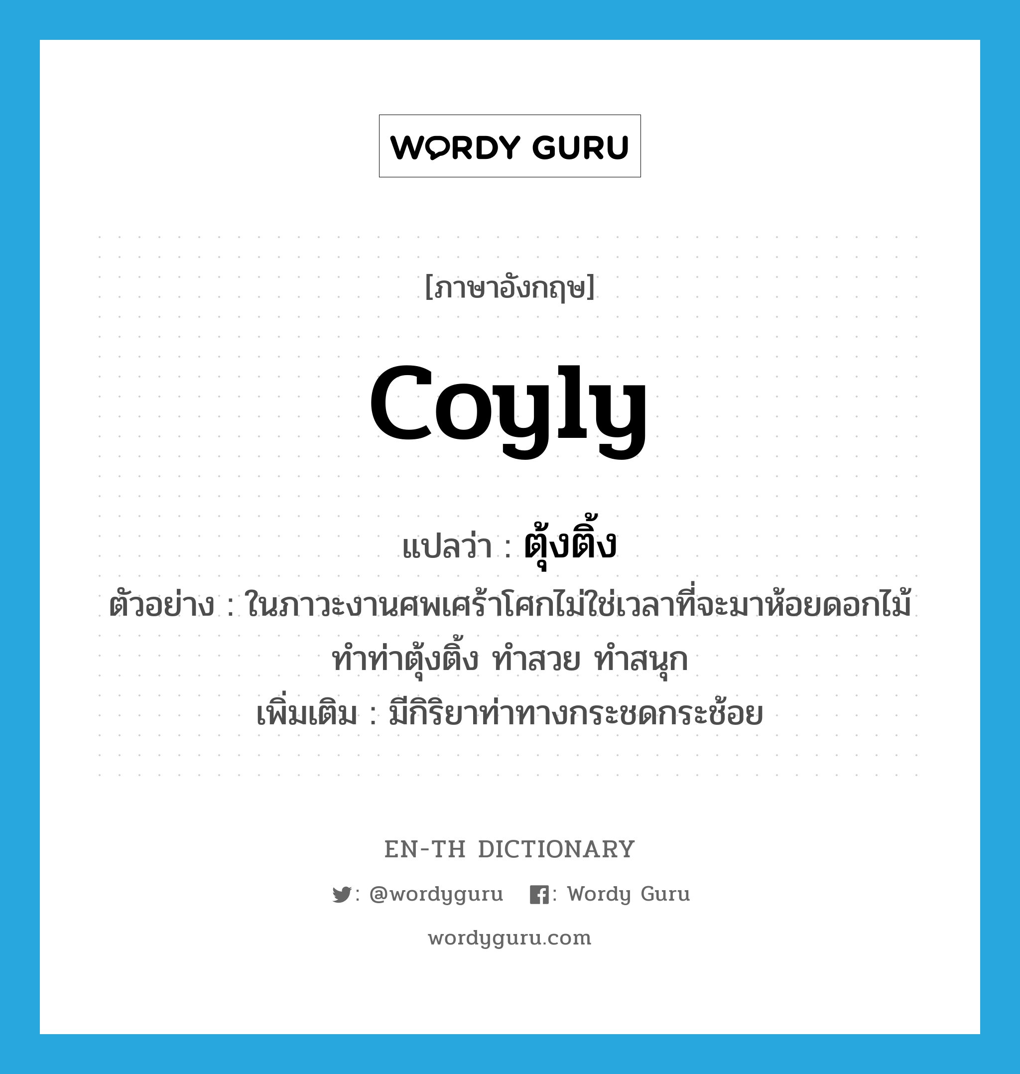 coyly แปลว่า?, คำศัพท์ภาษาอังกฤษ coyly แปลว่า ตุ้งติ้ง ประเภท ADV ตัวอย่าง ในภาวะงานศพเศร้าโศกไม่ใช่เวลาที่จะมาห้อยดอกไม้ ทำท่าตุ้งติ้ง ทำสวย ทำสนุก เพิ่มเติม มีกิริยาท่าทางกระชดกระช้อย หมวด ADV