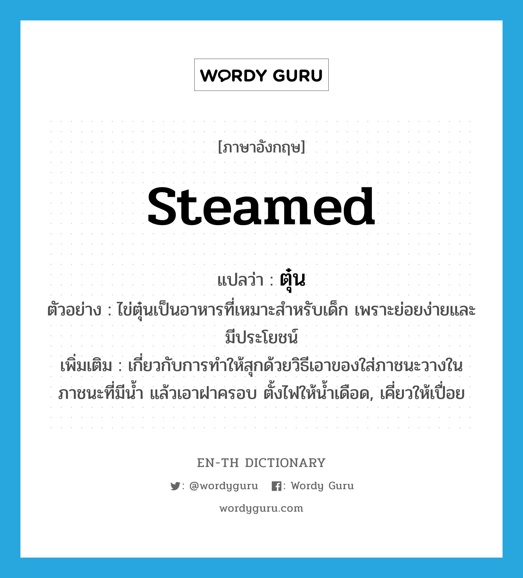 steamed แปลว่า?, คำศัพท์ภาษาอังกฤษ steamed แปลว่า ตุ๋น ประเภท ADJ ตัวอย่าง ไข่ตุ๋นเป็นอาหารที่เหมาะสำหรับเด็ก เพราะย่อยง่ายและมีประโยชน์ เพิ่มเติม เกี่ยวกับการทำให้สุกด้วยวิธีเอาของใส่ภาชนะวางในภาชนะที่มีน้ำ แล้วเอาฝาครอบ ตั้งไฟให้น้ำเดือด, เคี่ยวให้เปื่อย หมวด ADJ