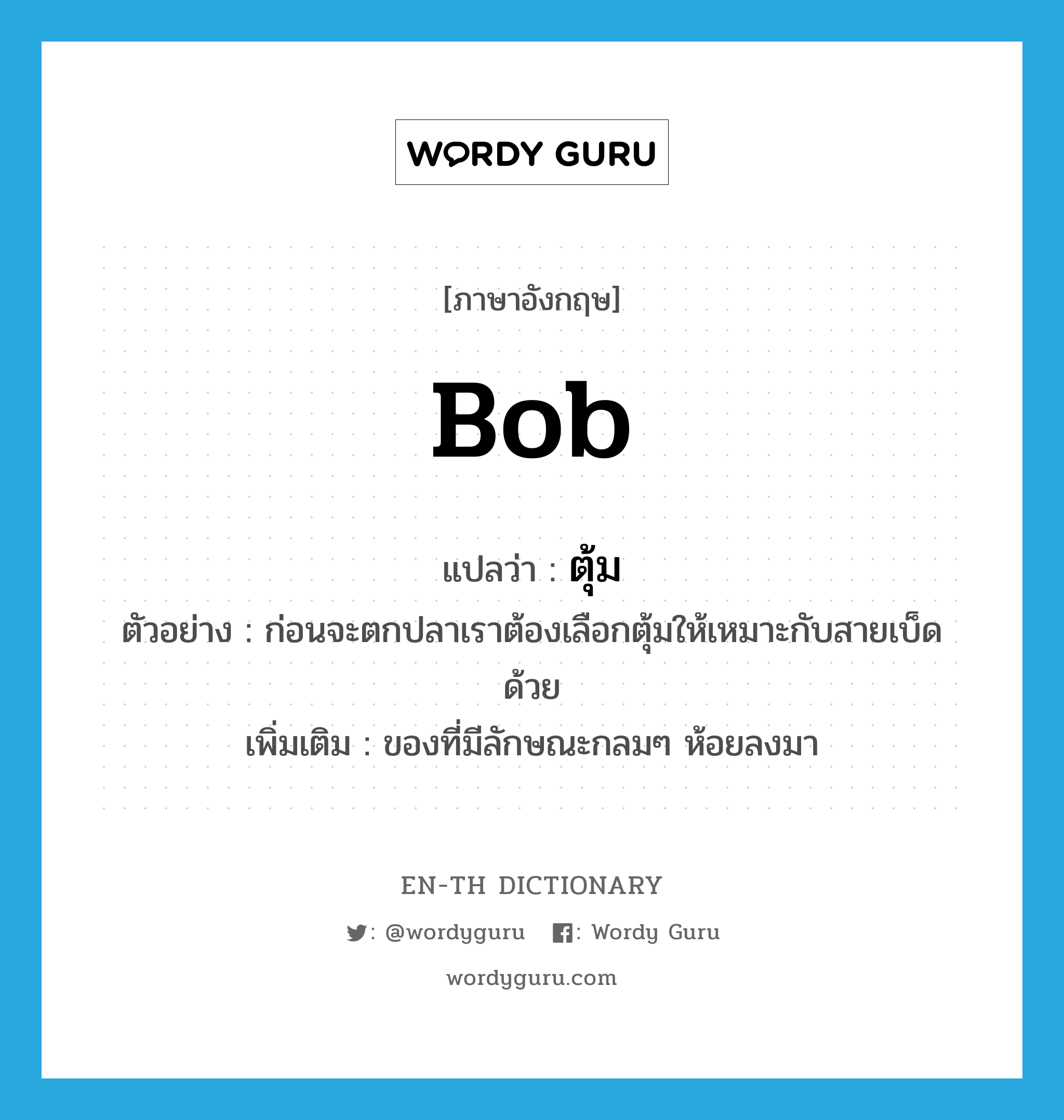 bob แปลว่า?, คำศัพท์ภาษาอังกฤษ bob แปลว่า ตุ้ม ประเภท N ตัวอย่าง ก่อนจะตกปลาเราต้องเลือกตุ้มให้เหมาะกับสายเบ็ดด้วย เพิ่มเติม ของที่มีลักษณะกลมๆ ห้อยลงมา หมวด N