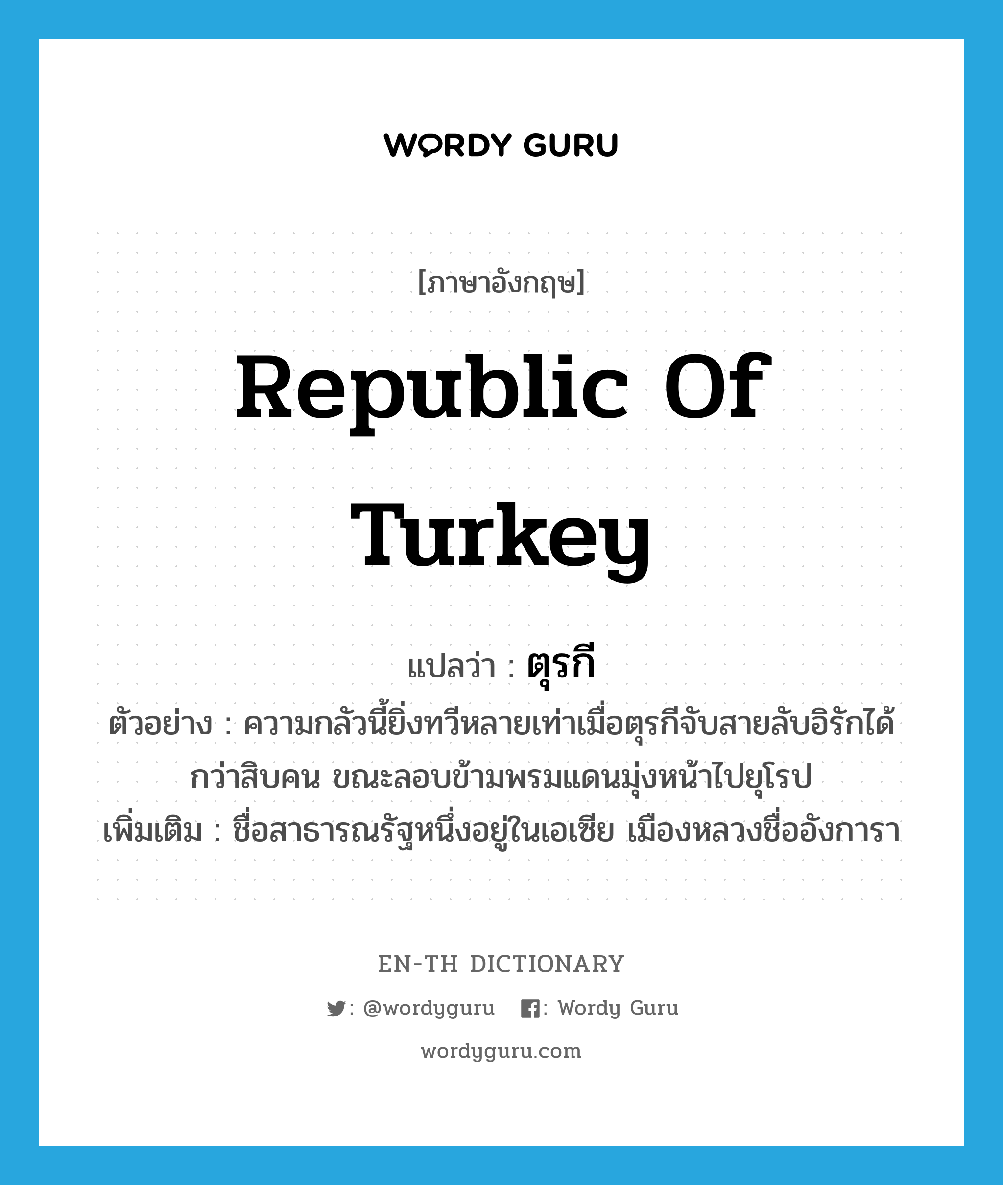 Republic of Turkey แปลว่า?, คำศัพท์ภาษาอังกฤษ Republic of Turkey แปลว่า ตุรกี ประเภท N ตัวอย่าง ความกลัวนี้ยิ่งทวีหลายเท่าเมื่อตุรกีจับสายลับอิรักได้กว่าสิบคน ขณะลอบข้ามพรมแดนมุ่งหน้าไปยุโรป เพิ่มเติม ชื่อสาธารณรัฐหนึ่งอยู่ในเอเซีย เมืองหลวงชื่ออังการา หมวด N