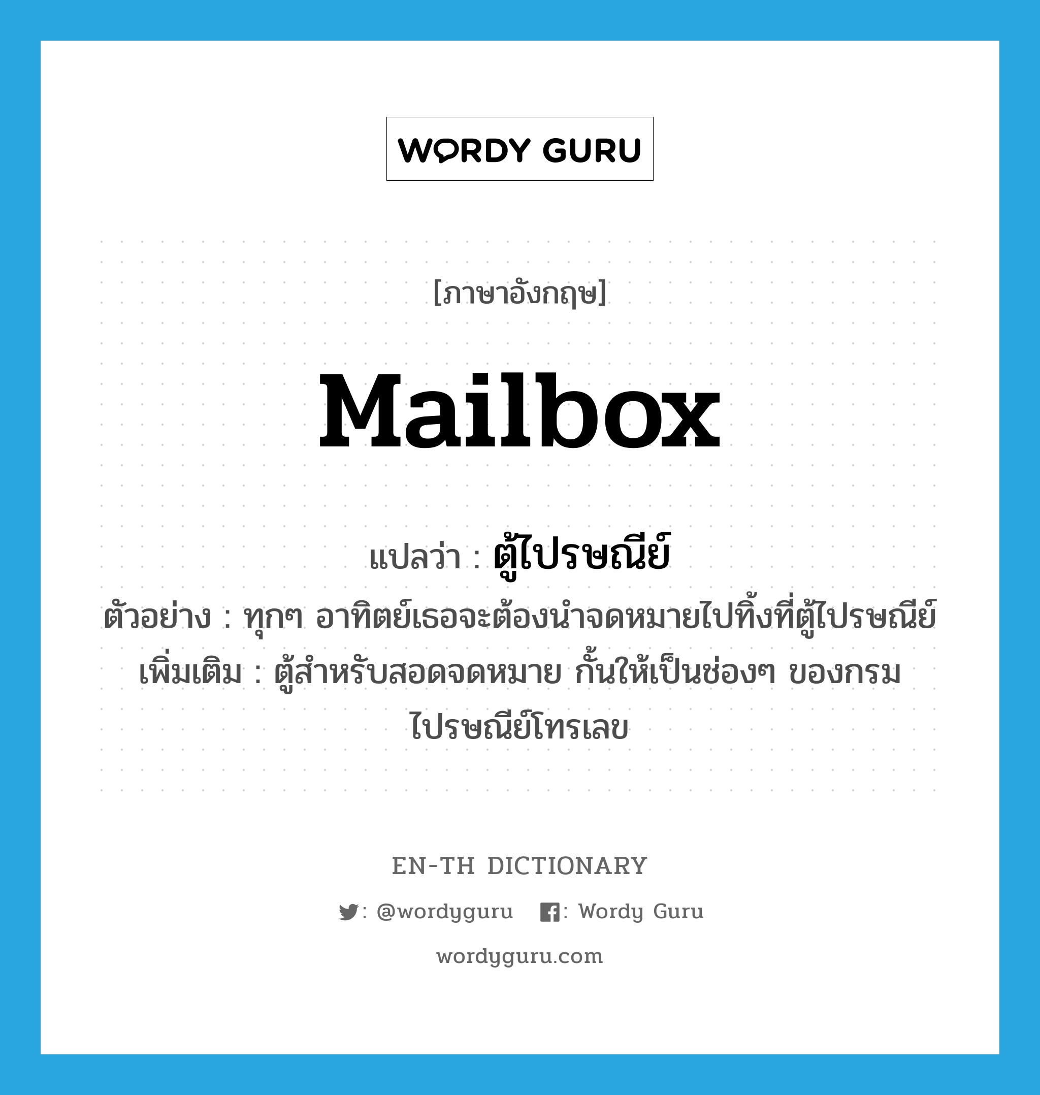 mailbox แปลว่า?, คำศัพท์ภาษาอังกฤษ mailbox แปลว่า ตู้ไปรษณีย์ ประเภท N ตัวอย่าง ทุกๆ อาทิตย์เธอจะต้องนำจดหมายไปทิ้งที่ตู้ไปรษณีย์ เพิ่มเติม ตู้สำหรับสอดจดหมาย กั้นให้เป็นช่องๆ ของกรมไปรษณีย์โทรเลข หมวด N