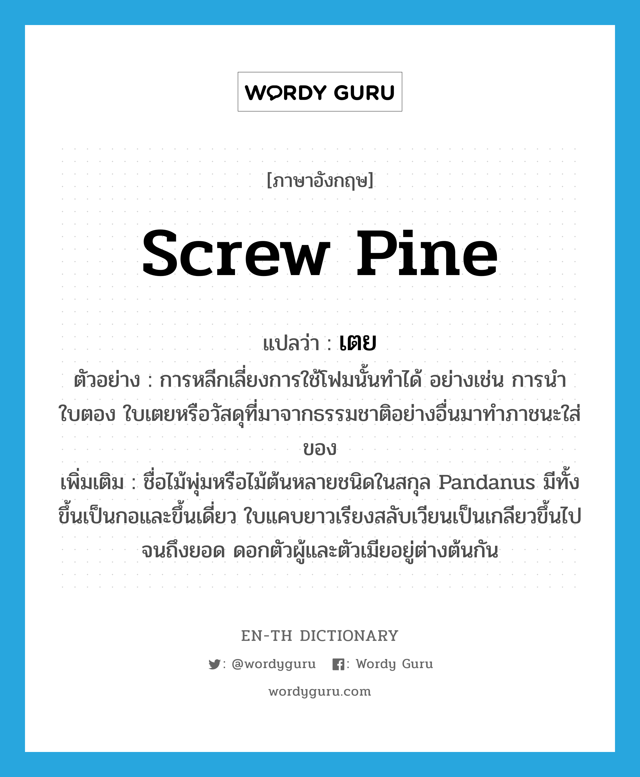 screw pine แปลว่า?, คำศัพท์ภาษาอังกฤษ screw pine แปลว่า เตย ประเภท N ตัวอย่าง การหลีกเลี่ยงการใช้โฟมนั้นทำได้ อย่างเช่น การนำใบตอง ใบเตยหรือวัสดุที่มาจากธรรมชาติอย่างอื่นมาทำภาชนะใส่ของ เพิ่มเติม ชื่อไม้พุ่มหรือไม้ต้นหลายชนิดในสกุล Pandanus มีทั้งขึ้นเป็นกอและขึ้นเดี่ยว ใบแคบยาวเรียงสลับเวียนเป็นเกลียวขึ้นไปจนถึงยอด ดอกตัวผู้และตัวเมียอยู่ต่างต้นกัน หมวด N