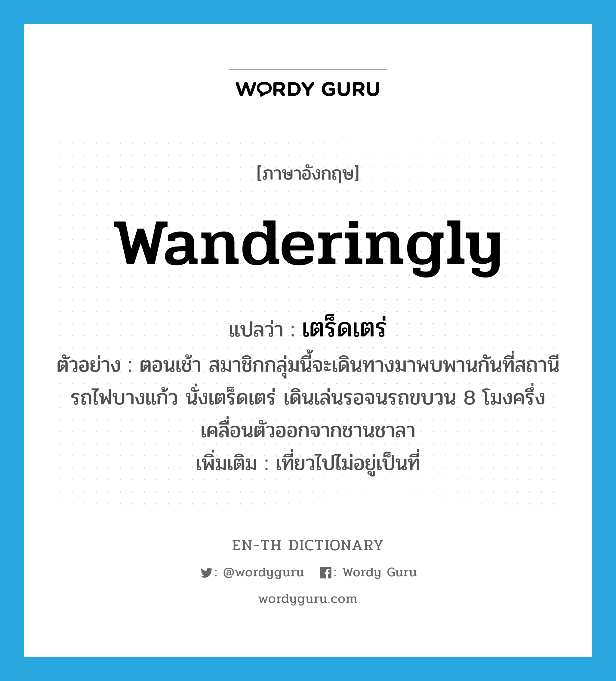 wanderingly แปลว่า?, คำศัพท์ภาษาอังกฤษ wanderingly แปลว่า เตร็ดเตร่ ประเภท ADV ตัวอย่าง ตอนเช้า สมาชิกกลุ่มนี้จะเดินทางมาพบพานกันที่สถานีรถไฟบางแก้ว นั่งเตร็ดเตร่ เดินเล่นรอจนรถขบวน 8 โมงครึ่งเคลื่อนตัวออกจากชานชาลา เพิ่มเติม เที่ยวไปไม่อยู่เป็นที่ หมวด ADV