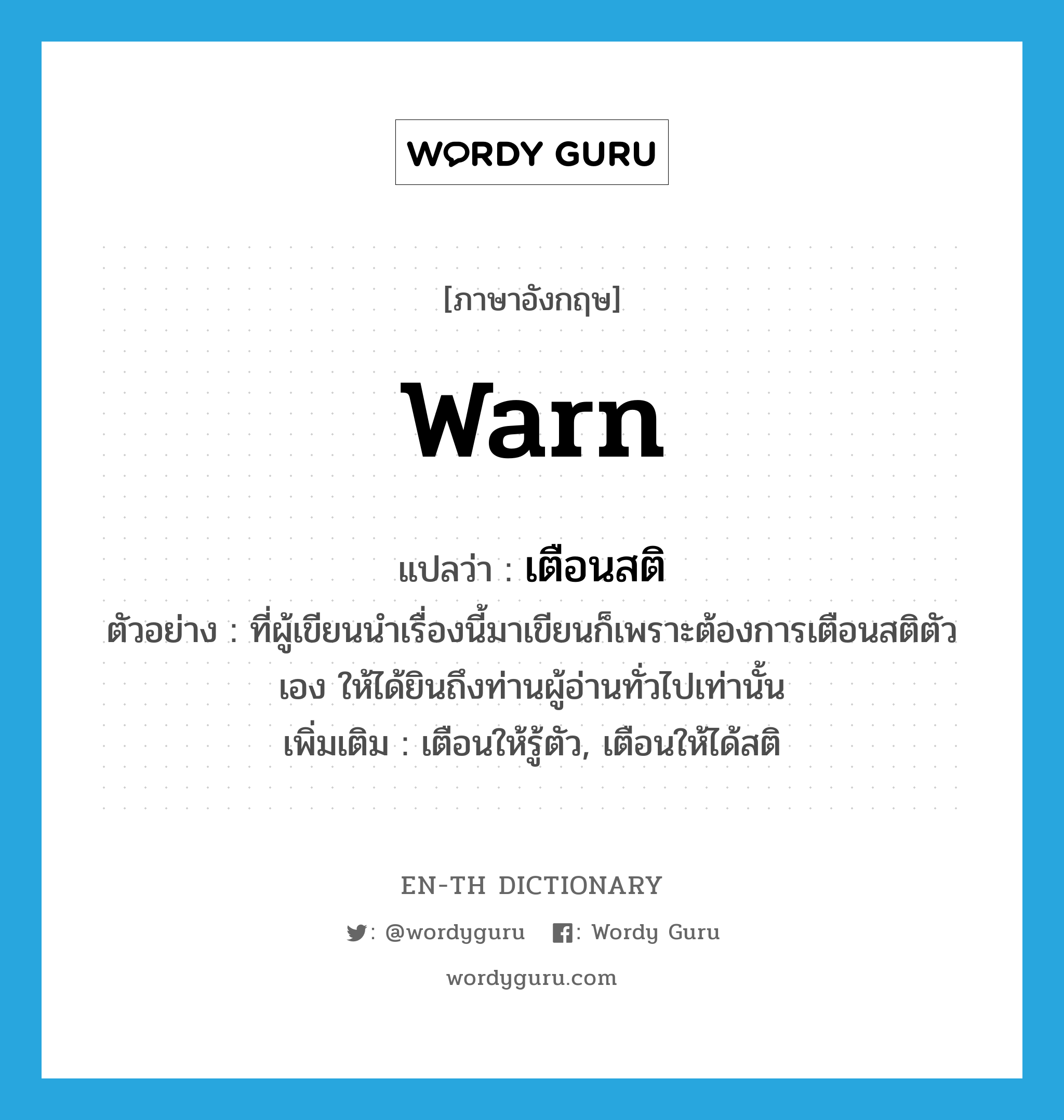 warn แปลว่า?, คำศัพท์ภาษาอังกฤษ warn แปลว่า เตือนสติ ประเภท V ตัวอย่าง ที่ผู้เขียนนำเรื่องนี้มาเขียนก็เพราะต้องการเตือนสติตัวเอง ให้ได้ยินถึงท่านผู้อ่านทั่วไปเท่านั้น เพิ่มเติม เตือนให้รู้ตัว, เตือนให้ได้สติ หมวด V