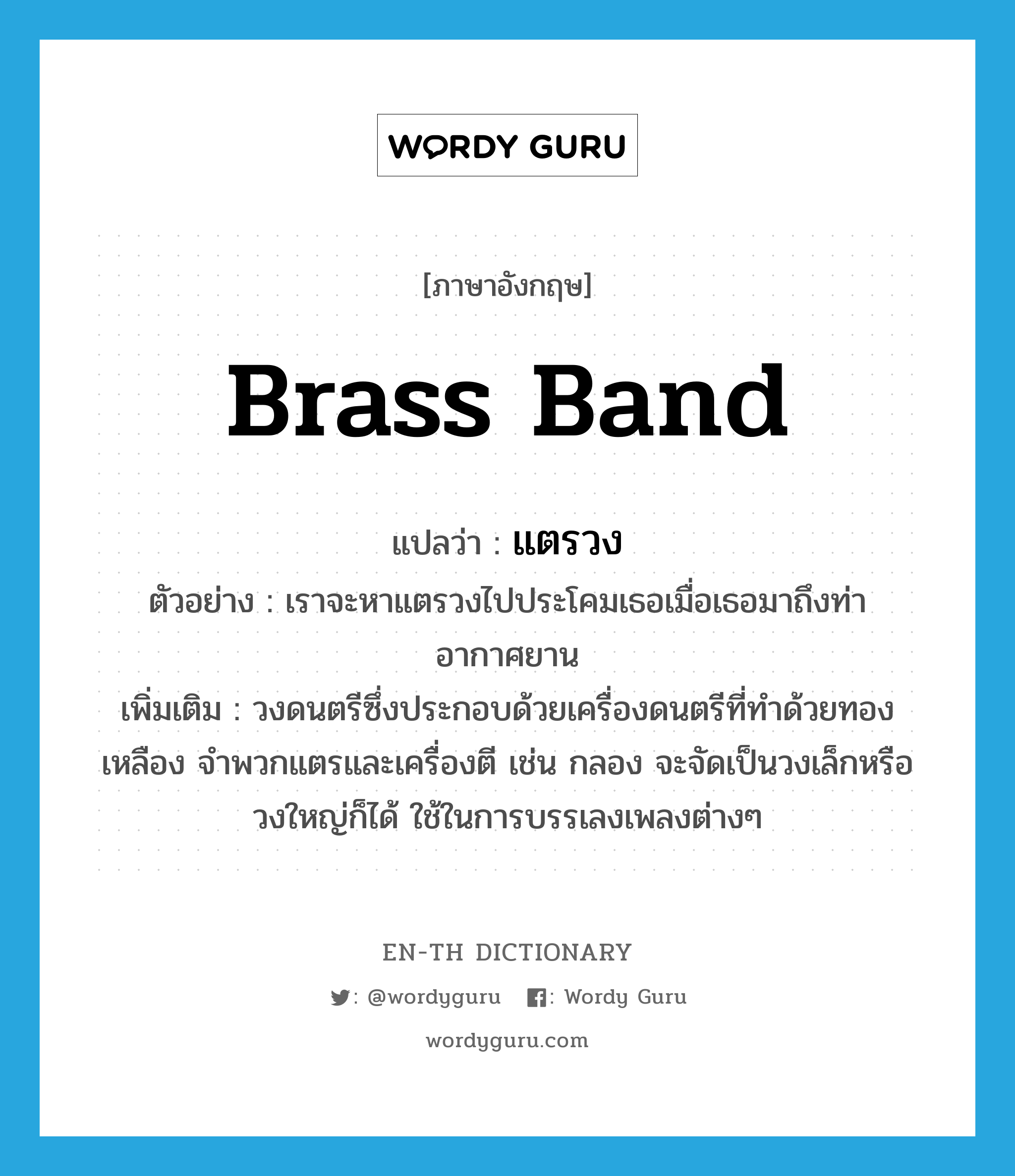 brass band แปลว่า?, คำศัพท์ภาษาอังกฤษ brass band แปลว่า แตรวง ประเภท N ตัวอย่าง เราจะหาแตรวงไปประโคมเธอเมื่อเธอมาถึงท่าอากาศยาน เพิ่มเติม วงดนตรีซึ่งประกอบด้วยเครื่องดนตรีที่ทำด้วยทองเหลือง จำพวกแตรและเครื่องตี เช่น กลอง จะจัดเป็นวงเล็กหรือวงใหญ่ก็ได้ ใช้ในการบรรเลงเพลงต่างๆ หมวด N