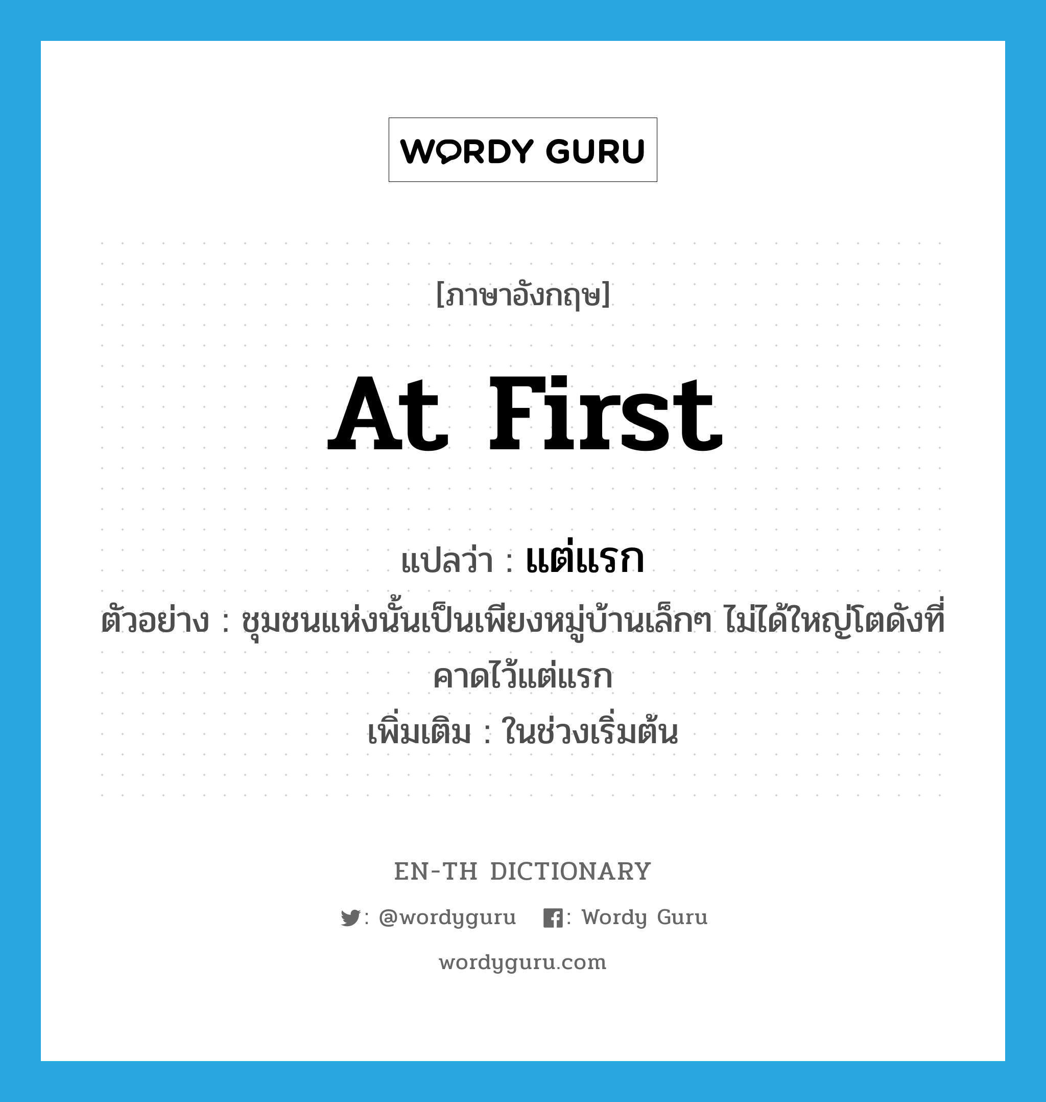 at first แปลว่า?, คำศัพท์ภาษาอังกฤษ at first แปลว่า แต่แรก ประเภท ADV ตัวอย่าง ชุมชนแห่งนั้นเป็นเพียงหมู่บ้านเล็กๆ ไม่ได้ใหญ่โตดังที่คาดไว้แต่แรก เพิ่มเติม ในช่วงเริ่มต้น หมวด ADV