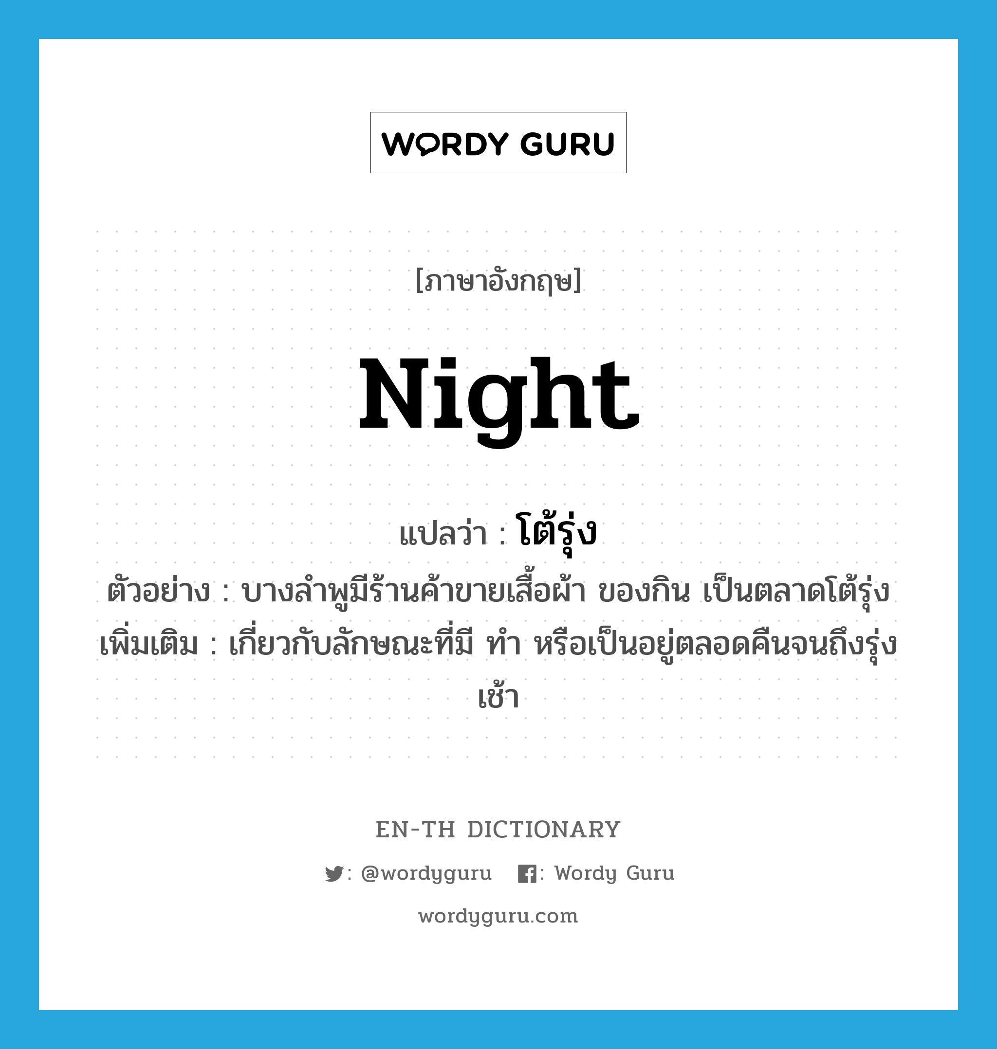 night แปลว่า?, คำศัพท์ภาษาอังกฤษ night แปลว่า โต้รุ่ง ประเภท ADJ ตัวอย่าง บางลำพูมีร้านค้าขายเสื้อผ้า ของกิน เป็นตลาดโต้รุ่ง เพิ่มเติม เกี่ยวกับลักษณะที่มี ทำ หรือเป็นอยู่ตลอดคืนจนถึงรุ่งเช้า หมวด ADJ