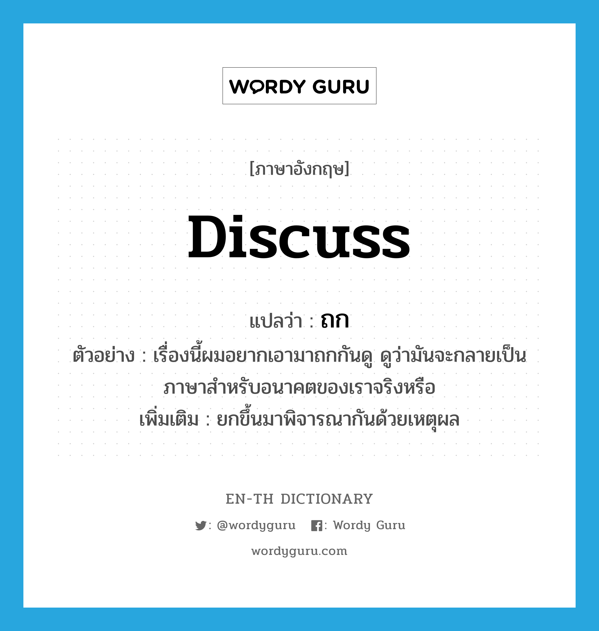 discuss แปลว่า?, คำศัพท์ภาษาอังกฤษ discuss แปลว่า ถก ประเภท V ตัวอย่าง เรื่องนี้ผมอยากเอามาถกกันดู ดูว่ามันจะกลายเป็นภาษาสำหรับอนาคตของเราจริงหรือ เพิ่มเติม ยกขึ้นมาพิจารณากันด้วยเหตุผล หมวด V