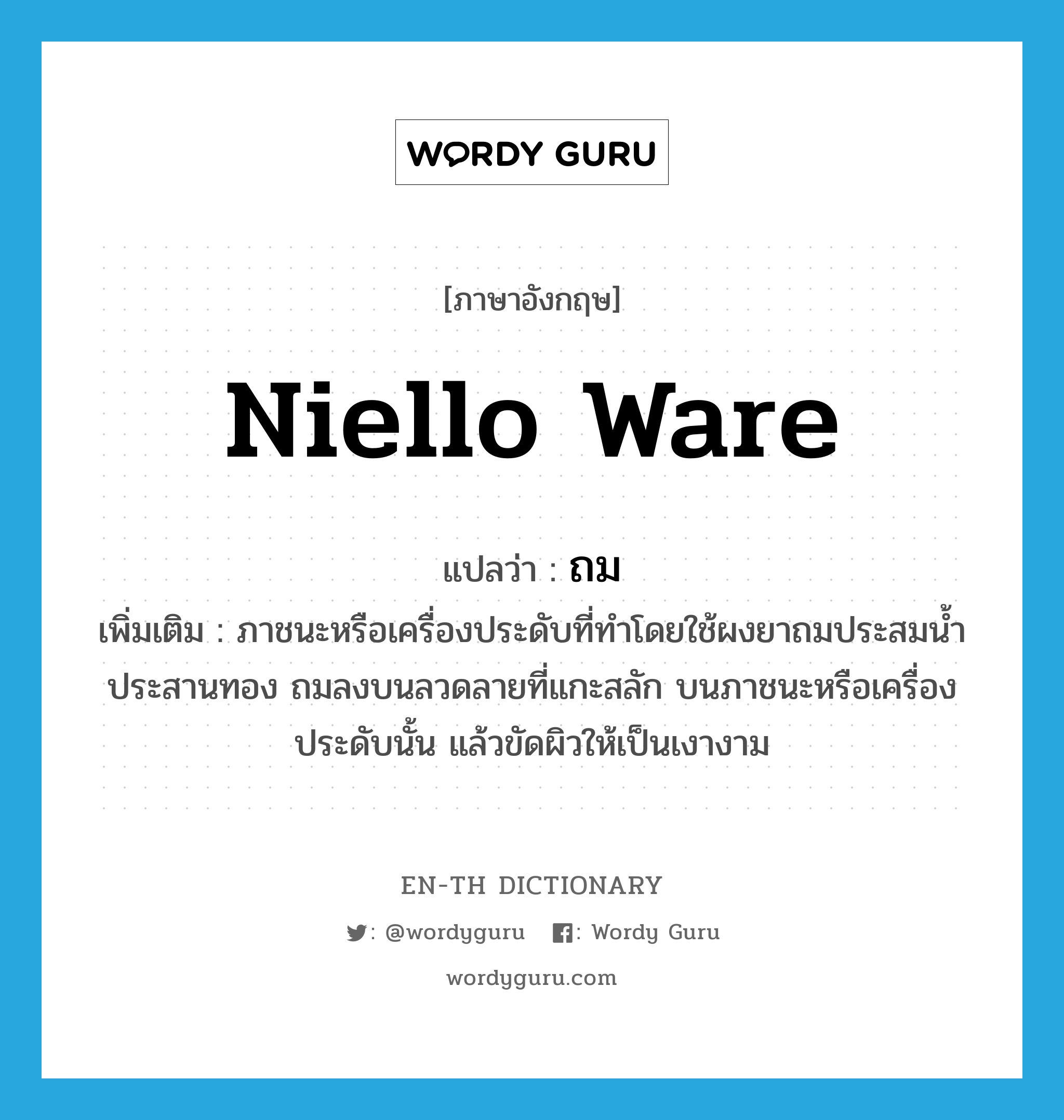 niello ware แปลว่า?, คำศัพท์ภาษาอังกฤษ niello ware แปลว่า ถม ประเภท N เพิ่มเติม ภาชนะหรือเครื่องประดับที่ทำโดยใช้ผงยาถมประสมน้ำประสานทอง ถมลงบนลวดลายที่แกะสลัก บนภาชนะหรือเครื่องประดับนั้น แล้วขัดผิวให้เป็นเงางาม หมวด N