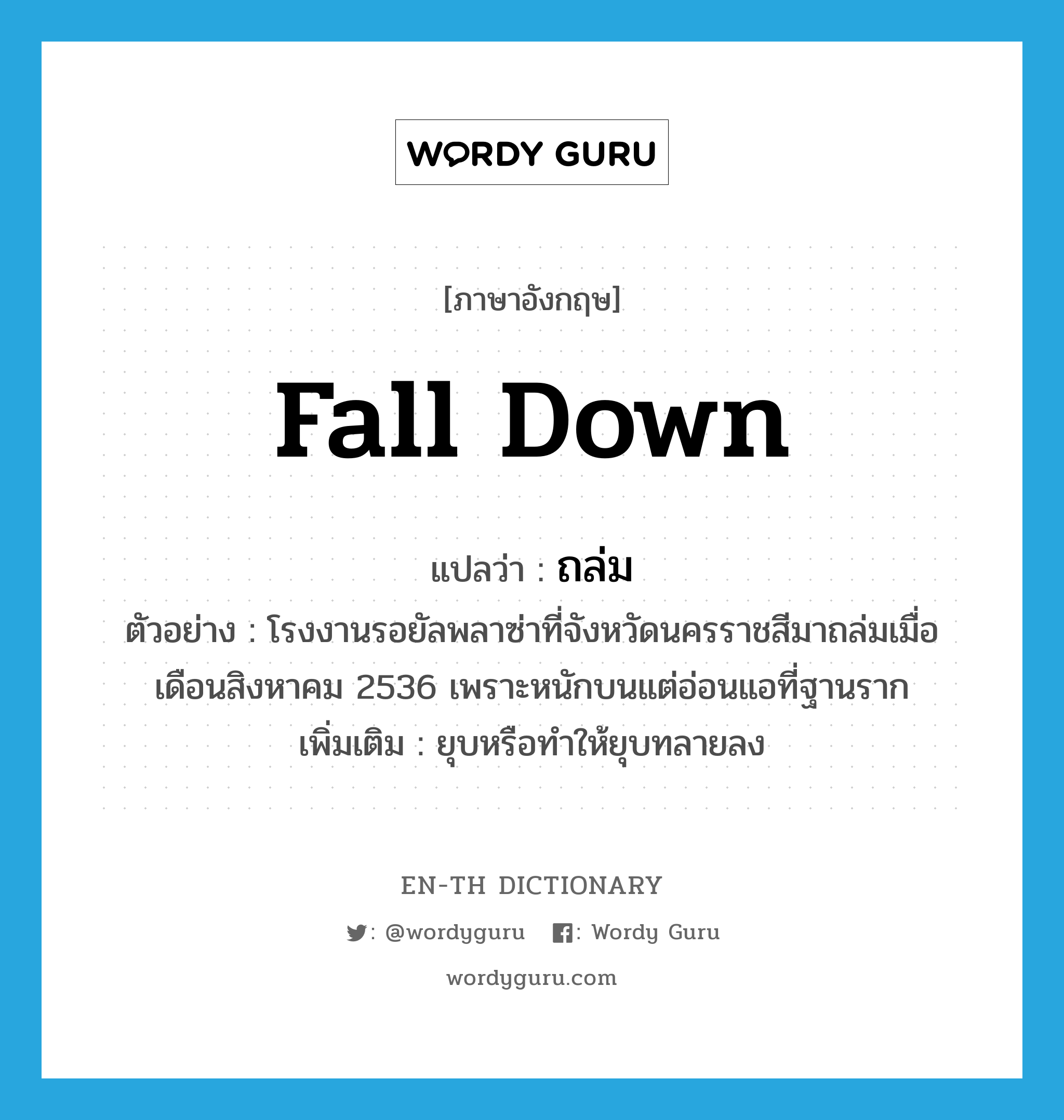 fall down แปลว่า?, คำศัพท์ภาษาอังกฤษ fall down แปลว่า ถล่ม ประเภท V ตัวอย่าง โรงงานรอยัลพลาซ่าที่จังหวัดนครราชสีมาถล่มเมื่อเดือนสิงหาคม 2536 เพราะหนักบนแต่อ่อนแอที่ฐานราก เพิ่มเติม ยุบหรือทำให้ยุบทลายลง หมวด V