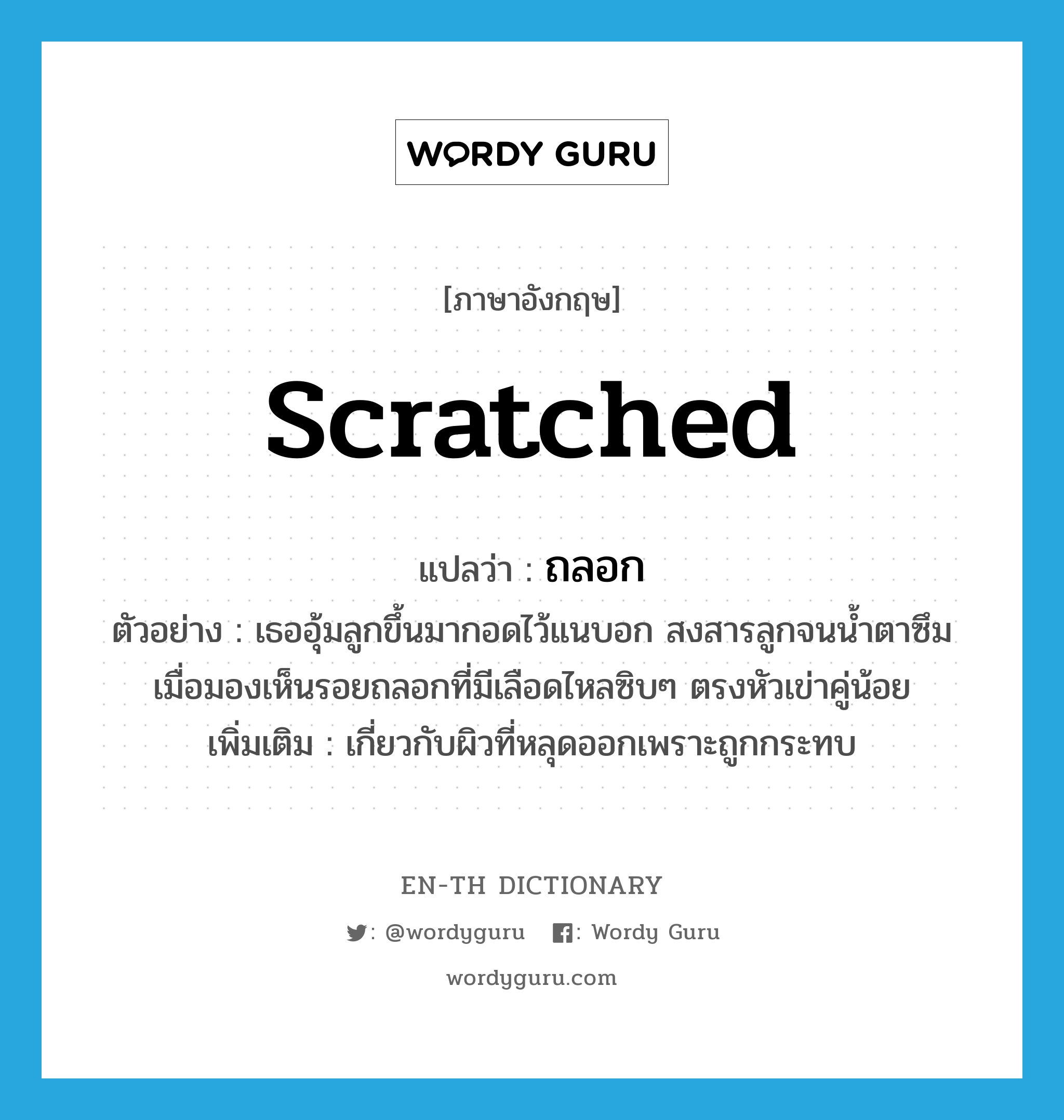 scratched แปลว่า?, คำศัพท์ภาษาอังกฤษ scratched แปลว่า ถลอก ประเภท ADJ ตัวอย่าง เธออุ้มลูกขึ้นมากอดไว้แนบอก สงสารลูกจนน้ำตาซึมเมื่อมองเห็นรอยถลอกที่มีเลือดไหลซิบๆ ตรงหัวเข่าคู่น้อย เพิ่มเติม เกี่ยวกับผิวที่หลุดออกเพราะถูกกระทบ หมวด ADJ