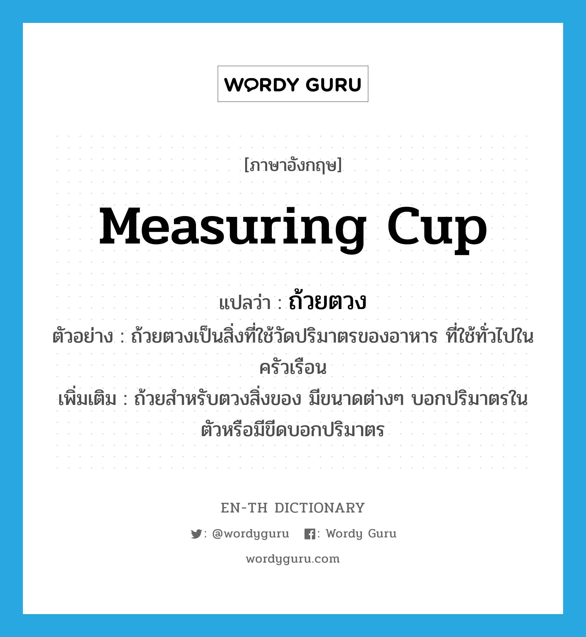 measuring cup แปลว่า?, คำศัพท์ภาษาอังกฤษ measuring cup แปลว่า ถ้วยตวง ประเภท N ตัวอย่าง ถ้วยตวงเป็นสิ่งที่ใช้วัดปริมาตรของอาหาร ที่ใช้ทั่วไปในครัวเรือน เพิ่มเติม ถ้วยสำหรับตวงสิ่งของ มีขนาดต่างๆ บอกปริมาตรในตัวหรือมีขีดบอกปริมาตร หมวด N