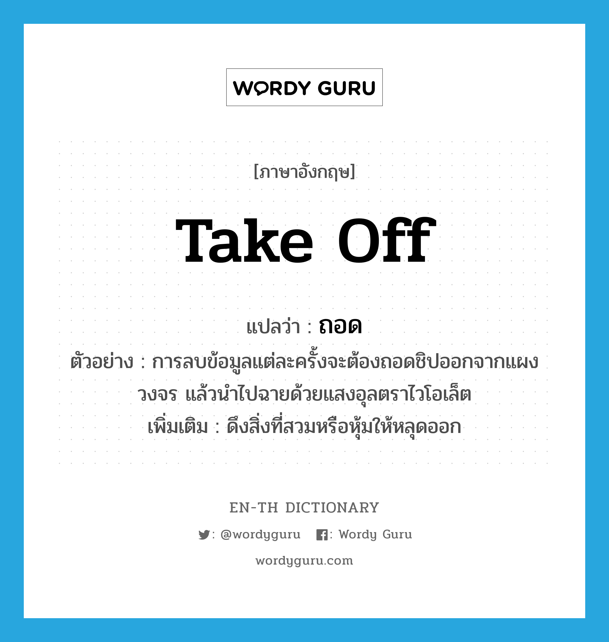 take off แปลว่า?, คำศัพท์ภาษาอังกฤษ take off แปลว่า ถอด ประเภท V ตัวอย่าง การลบข้อมูลแต่ละครั้งจะต้องถอดชิปออกจากแผงวงจร แล้วนำไปฉายด้วยแสงอุลตราไวโอเล็ต เพิ่มเติม ดึงสิ่งที่สวมหรือหุ้มให้หลุดออก หมวด V