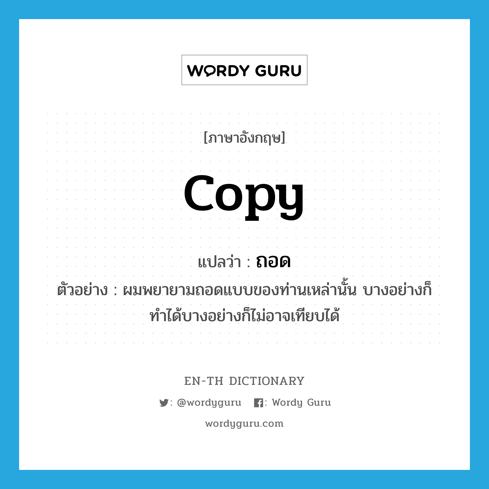 copy แปลว่า?, คำศัพท์ภาษาอังกฤษ copy แปลว่า ถอด ประเภท V ตัวอย่าง ผมพยายามถอดแบบของท่านเหล่านั้น บางอย่างก็ทำได้บางอย่างก็ไม่อาจเทียบได้ หมวด V