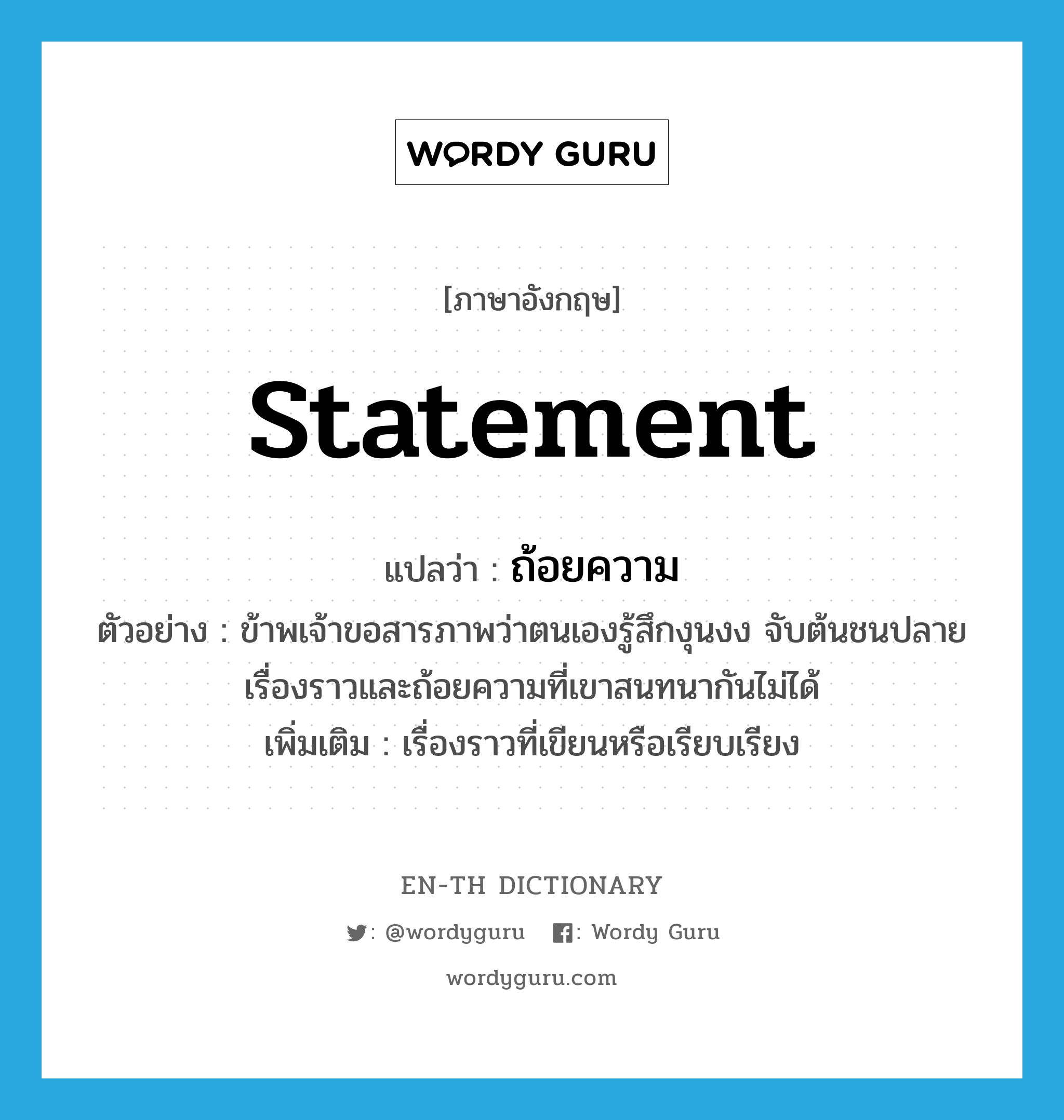 statement แปลว่า?, คำศัพท์ภาษาอังกฤษ statement แปลว่า ถ้อยความ ประเภท N ตัวอย่าง ข้าพเจ้าขอสารภาพว่าตนเองรู้สึกงุนงง จับต้นชนปลายเรื่องราวและถ้อยความที่เขาสนทนากันไม่ได้ เพิ่มเติม เรื่องราวที่เขียนหรือเรียบเรียง หมวด N