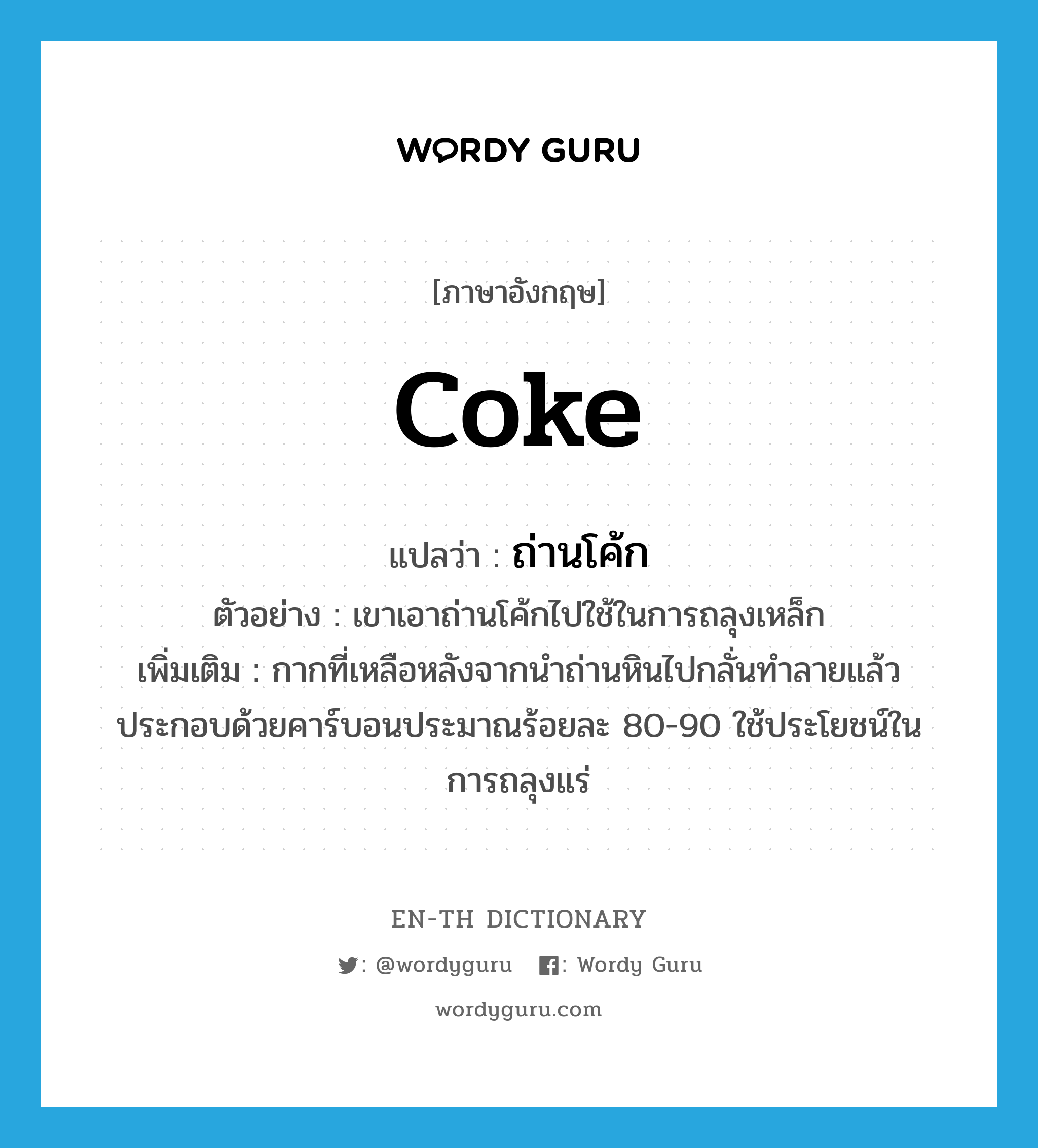 coke แปลว่า?, คำศัพท์ภาษาอังกฤษ coke แปลว่า ถ่านโค้ก ประเภท N ตัวอย่าง เขาเอาถ่านโค้กไปใช้ในการถลุงเหล็ก เพิ่มเติม กากที่เหลือหลังจากนำถ่านหินไปกลั่นทำลายแล้ว ประกอบด้วยคาร์บอนประมาณร้อยละ 80-90 ใช้ประโยชน์ในการถลุงแร่ หมวด N