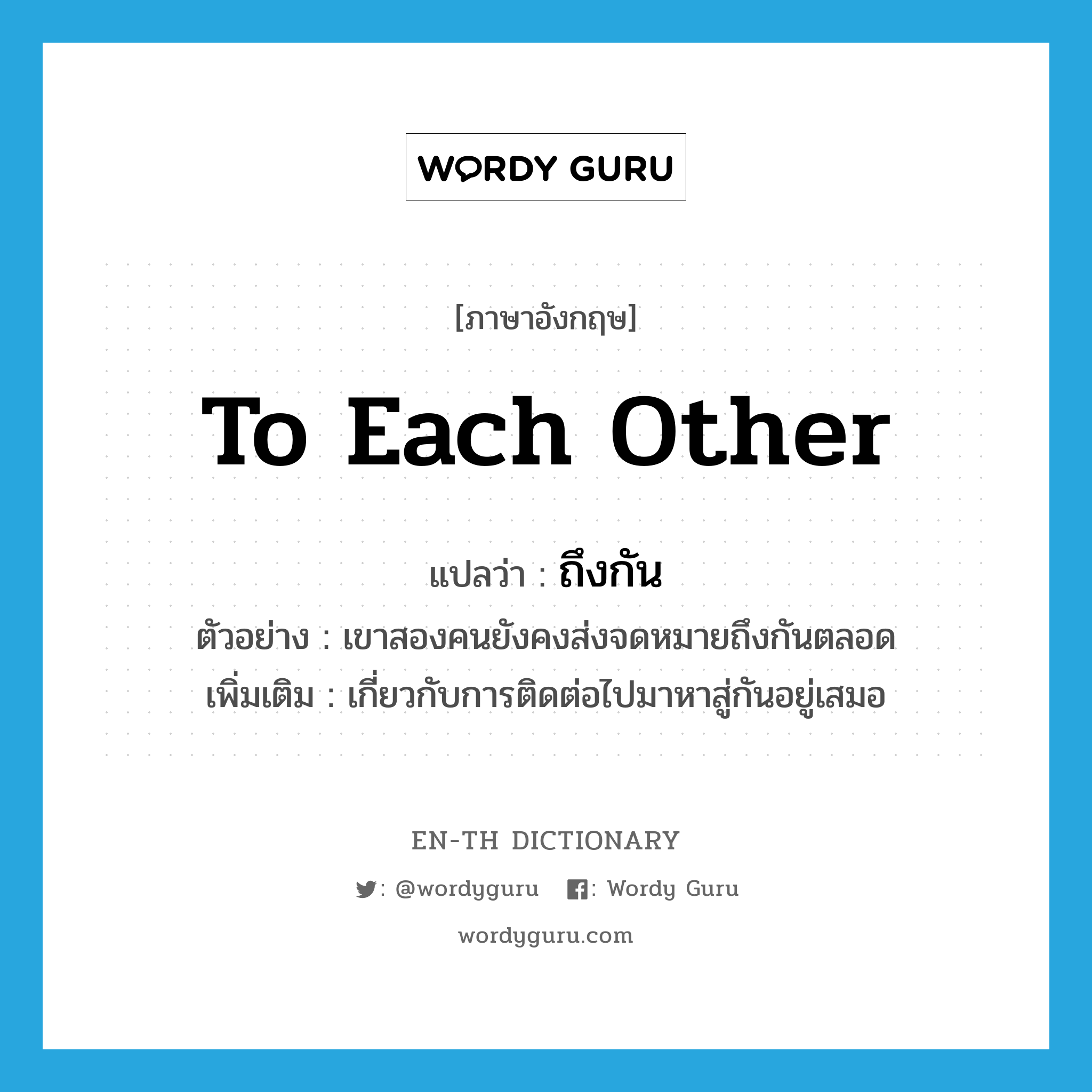 to each other แปลว่า?, คำศัพท์ภาษาอังกฤษ to each other แปลว่า ถึงกัน ประเภท ADV ตัวอย่าง เขาสองคนยังคงส่งจดหมายถึงกันตลอด เพิ่มเติม เกี่ยวกับการติดต่อไปมาหาสู่กันอยู่เสมอ หมวด ADV