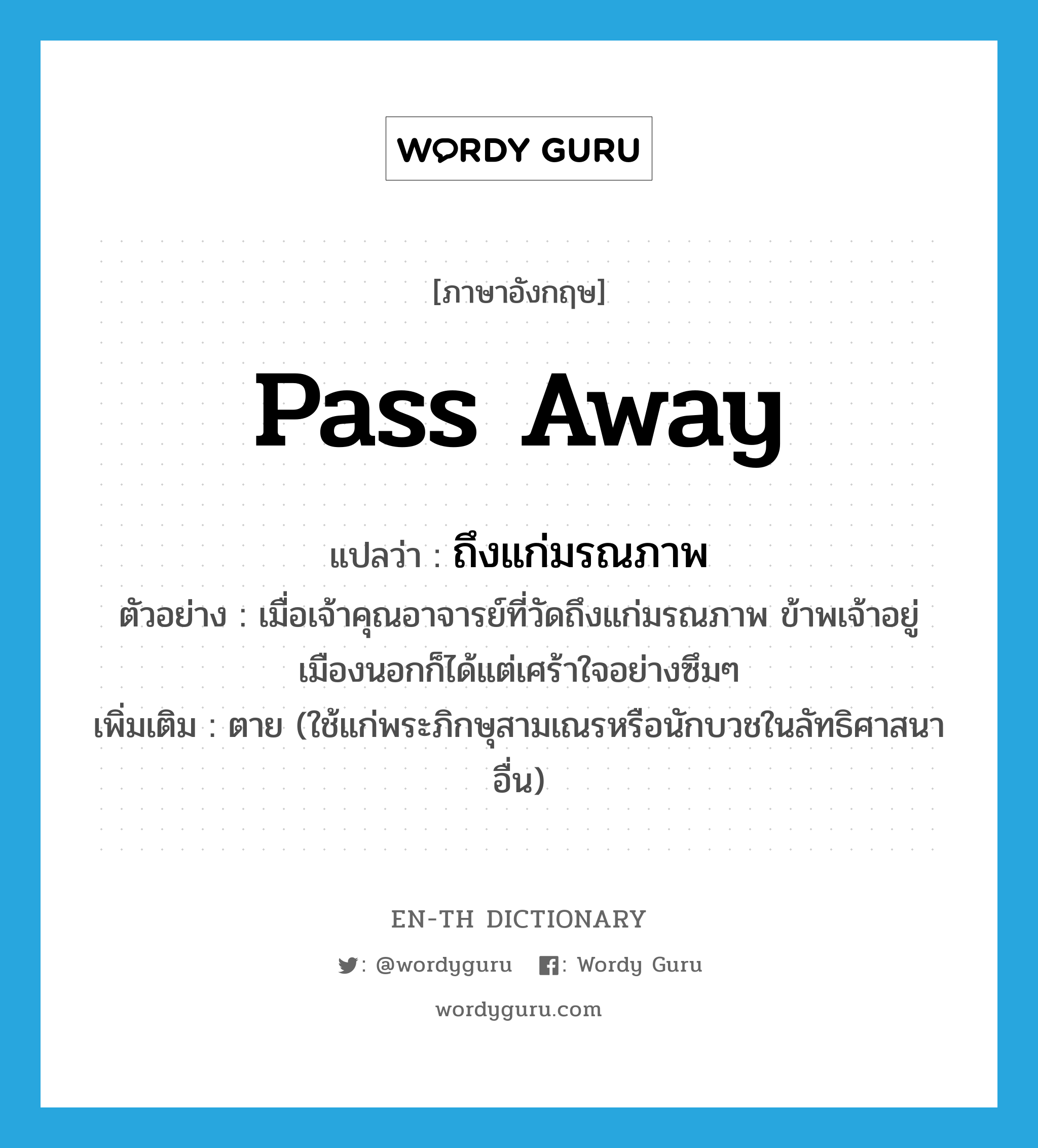 pass away แปลว่า?, คำศัพท์ภาษาอังกฤษ pass away แปลว่า ถึงแก่มรณภาพ ประเภท V ตัวอย่าง เมื่อเจ้าคุณอาจารย์ที่วัดถึงแก่มรณภาพ ข้าพเจ้าอยู่เมืองนอกก็ได้แต่เศร้าใจอย่างซึมๆ เพิ่มเติม ตาย (ใช้แก่พระภิกษุสามเณรหรือนักบวชในลัทธิศาสนาอื่น) หมวด V