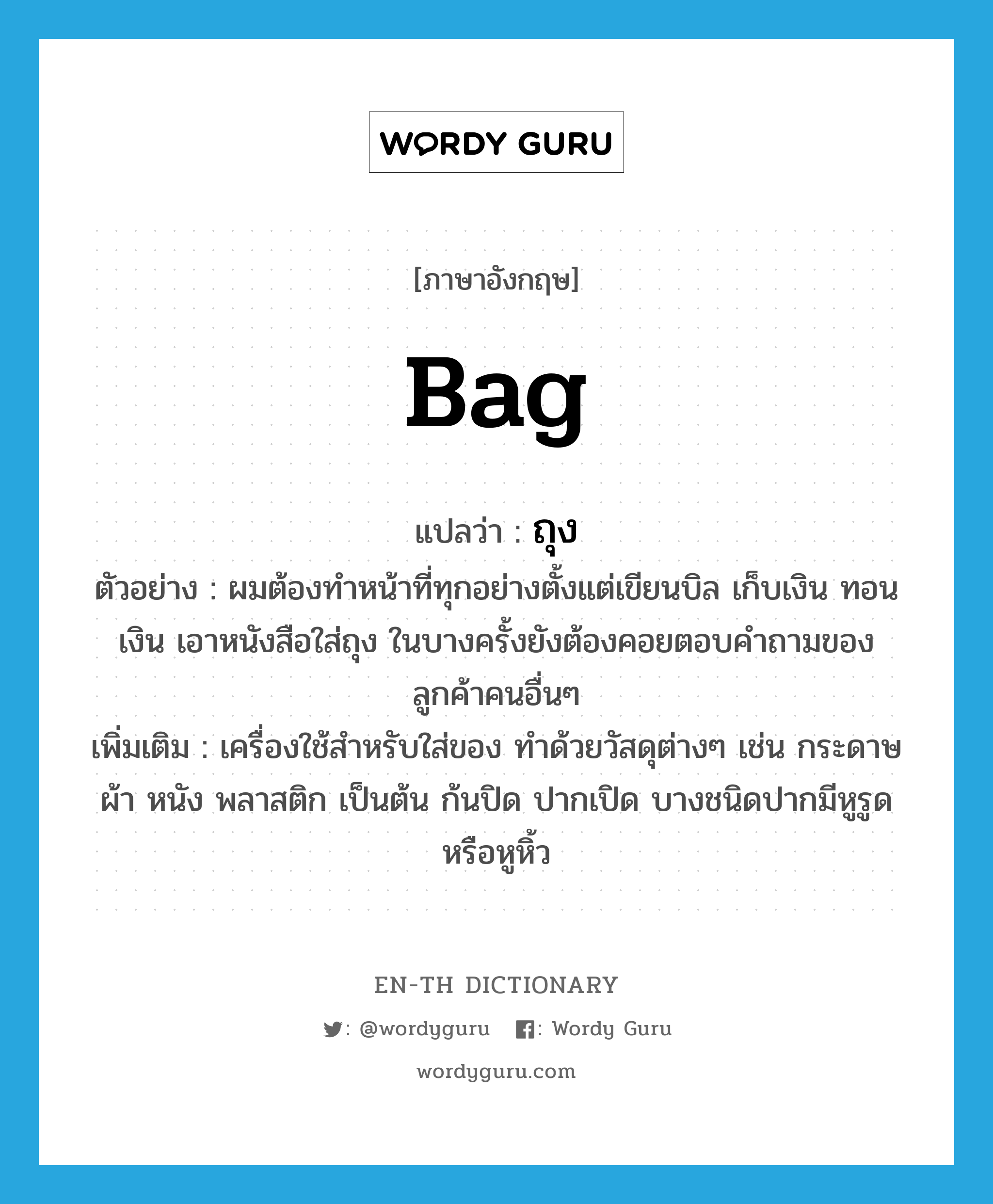 bag แปลว่า?, คำศัพท์ภาษาอังกฤษ bag แปลว่า ถุง ประเภท N ตัวอย่าง ผมต้องทำหน้าที่ทุกอย่างตั้งแต่เขียนบิล เก็บเงิน ทอนเงิน เอาหนังสือใส่ถุง ในบางครั้งยังต้องคอยตอบคำถามของลูกค้าคนอื่นๆ เพิ่มเติม เครื่องใช้สำหรับใส่ของ ทำด้วยวัสดุต่างๆ เช่น กระดาษ ผ้า หนัง พลาสติก เป็นต้น ก้นปิด ปากเปิด บางชนิดปากมีหูรูดหรือหูหิ้ว หมวด N