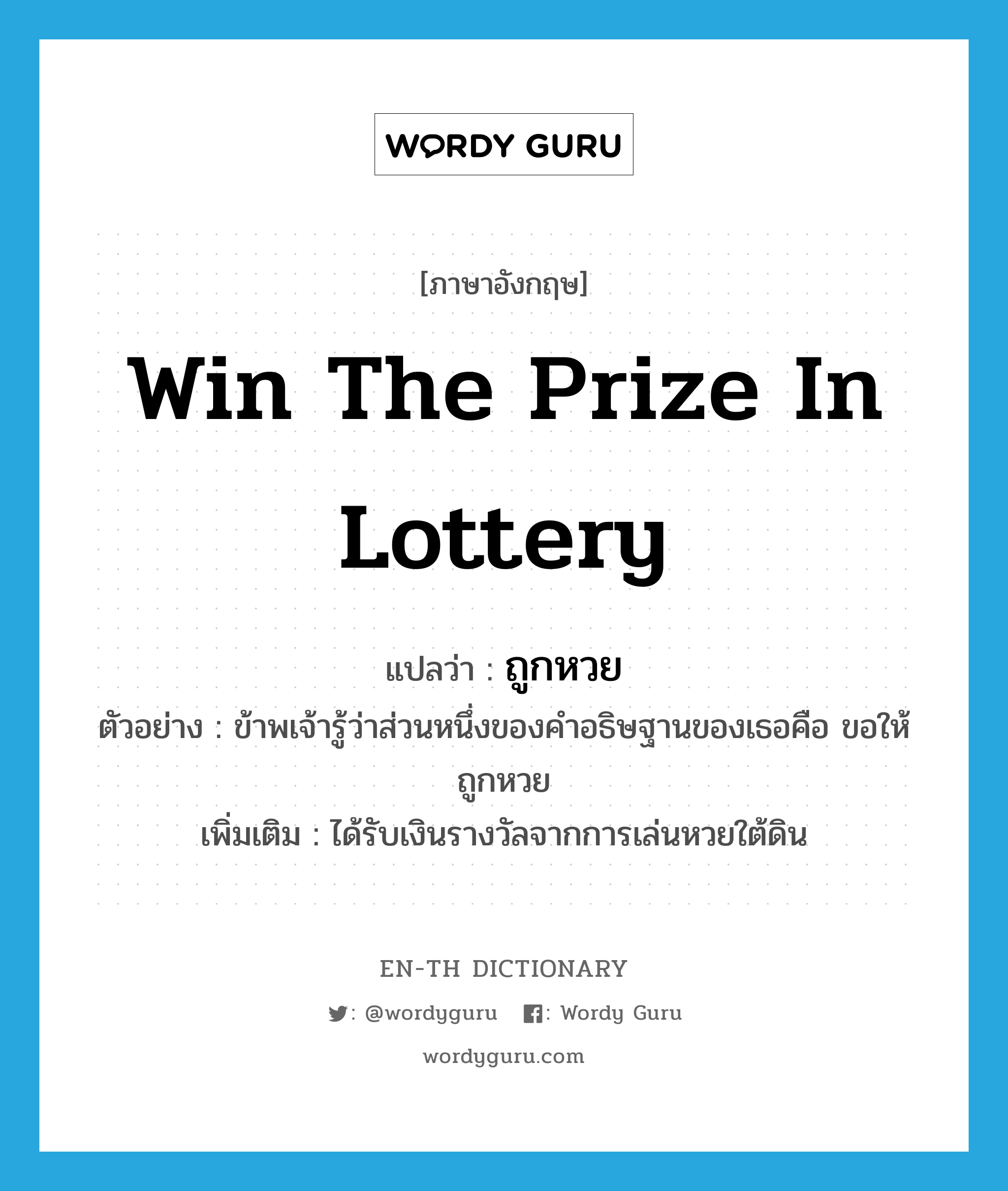 win the prize in lottery แปลว่า?, คำศัพท์ภาษาอังกฤษ win the prize in lottery แปลว่า ถูกหวย ประเภท V ตัวอย่าง ข้าพเจ้ารู้ว่าส่วนหนึ่งของคำอธิษฐานของเธอคือ ขอให้ถูกหวย เพิ่มเติม ได้รับเงินรางวัลจากการเล่นหวยใต้ดิน หมวด V