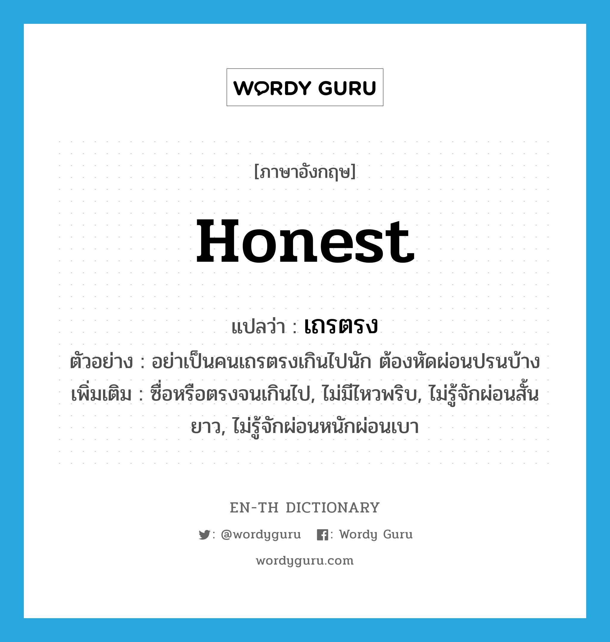 honest แปลว่า?, คำศัพท์ภาษาอังกฤษ honest แปลว่า เถรตรง ประเภท ADJ ตัวอย่าง อย่าเป็นคนเถรตรงเกินไปนัก ต้องหัดผ่อนปรนบ้าง เพิ่มเติม ซื่อหรือตรงจนเกินไป, ไม่มีไหวพริบ, ไม่รู้จักผ่อนสั้นยาว, ไม่รู้จักผ่อนหนักผ่อนเบา หมวด ADJ