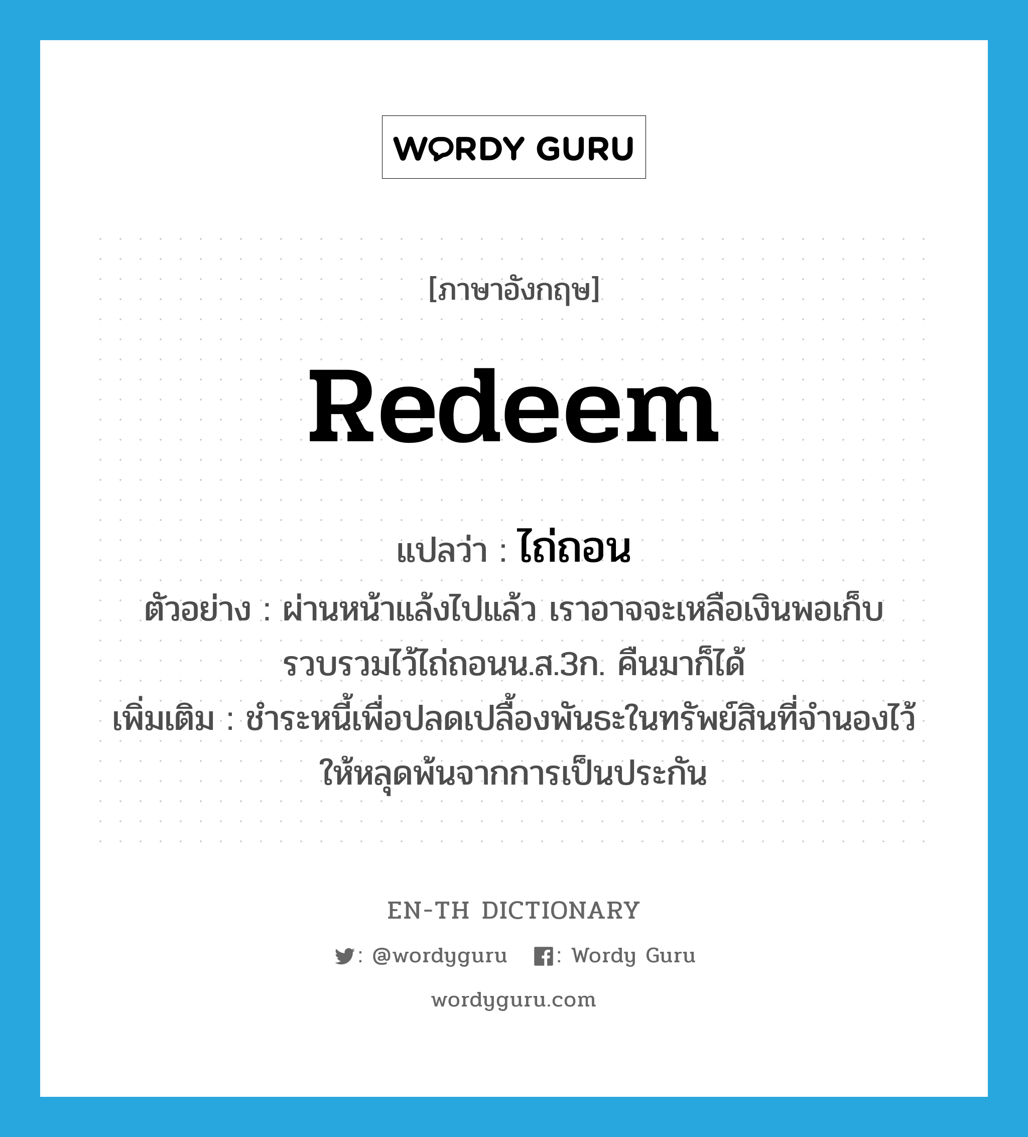 redeem แปลว่า?, คำศัพท์ภาษาอังกฤษ redeem แปลว่า ไถ่ถอน ประเภท V ตัวอย่าง ผ่านหน้าแล้งไปแล้ว เราอาจจะเหลือเงินพอเก็บรวบรวมไว้ไถ่ถอนน.ส.3ก. คืนมาก็ได้ เพิ่มเติม ชำระหนี้เพื่อปลดเปลื้องพันธะในทรัพย์สินที่จำนองไว้ ให้หลุดพ้นจากการเป็นประกัน หมวด V