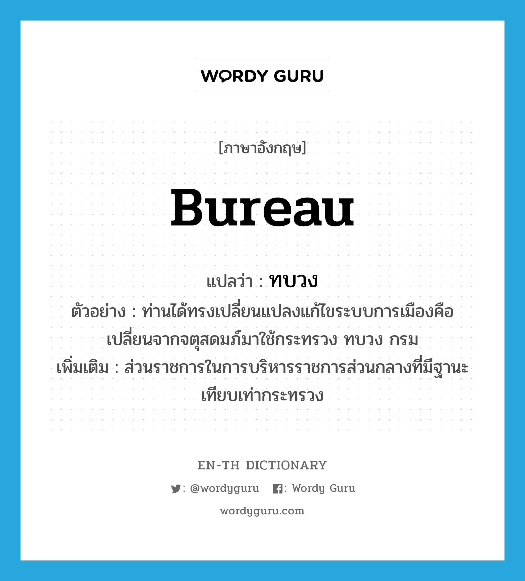 bureau แปลว่า?, คำศัพท์ภาษาอังกฤษ bureau แปลว่า ทบวง ประเภท N ตัวอย่าง ท่านได้ทรงเปลี่ยนแปลงแก้ไขระบบการเมืองคือ เปลี่ยนจากจตุสดมภ์มาใช้กระทรวง ทบวง กรม เพิ่มเติม ส่วนราชการในการบริหารราชการส่วนกลางที่มีฐานะเทียบเท่ากระทรวง หมวด N