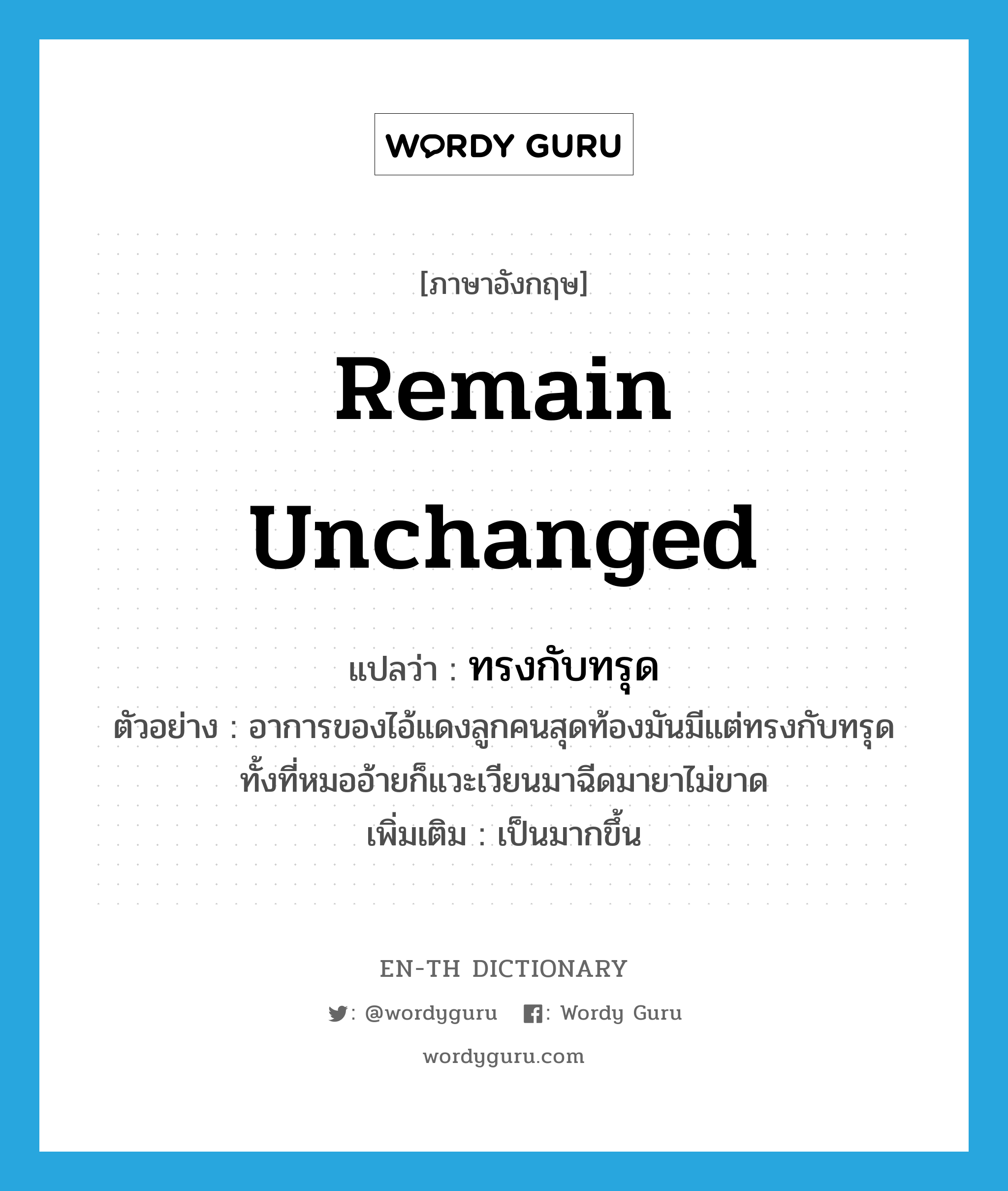 remain unchanged แปลว่า?, คำศัพท์ภาษาอังกฤษ remain unchanged แปลว่า ทรงกับทรุด ประเภท V ตัวอย่าง อาการของไอ้แดงลูกคนสุดท้องมันมีแต่ทรงกับทรุด ทั้งที่หมออ้ายก็แวะเวียนมาฉีดมายาไม่ขาด เพิ่มเติม เป็นมากขึ้น หมวด V