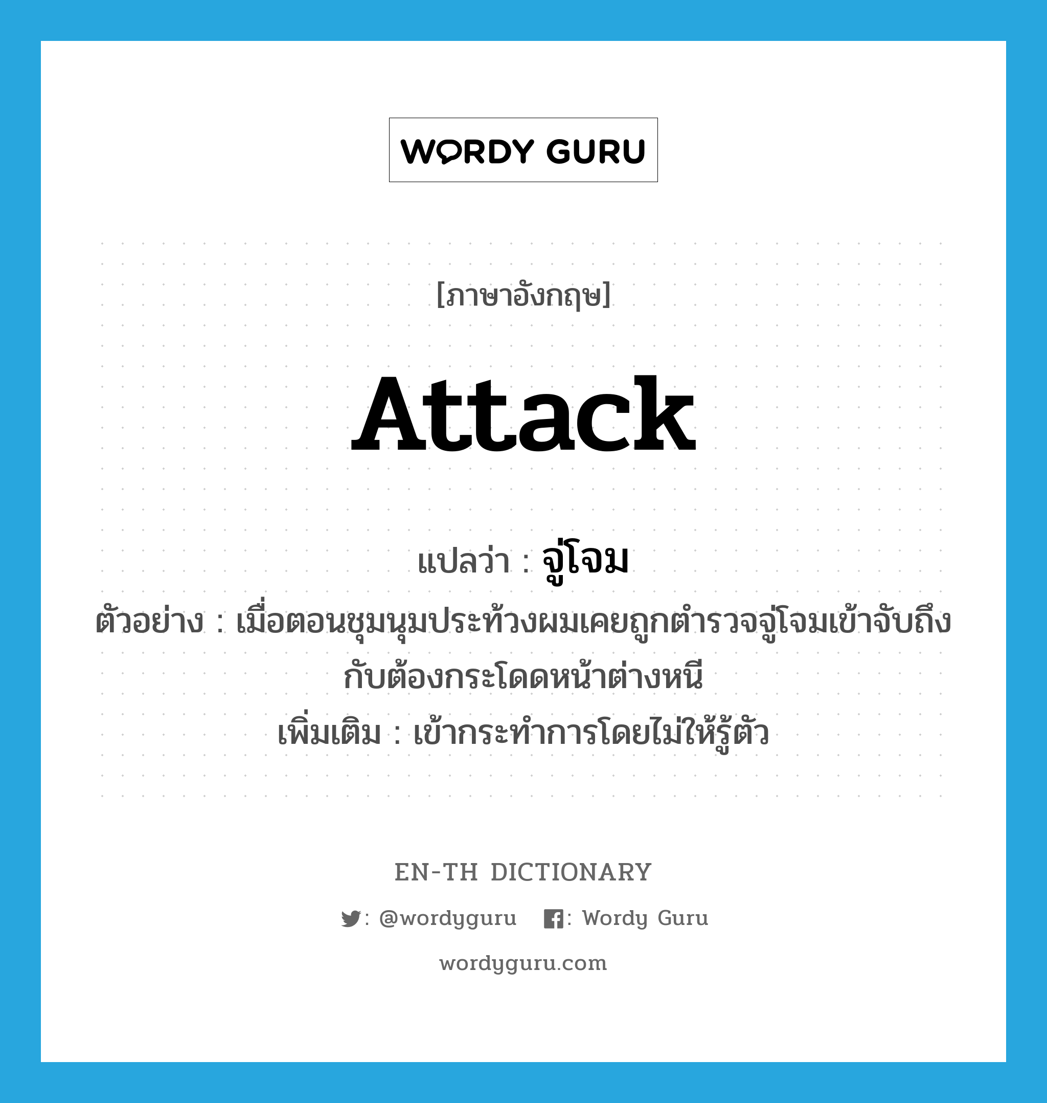 attack แปลว่า?, คำศัพท์ภาษาอังกฤษ attack แปลว่า จู่โจม ประเภท V ตัวอย่าง เมื่อตอนชุมนุมประท้วงผมเคยถูกตำรวจจู่โจมเข้าจับถึงกับต้องกระโดดหน้าต่างหนี เพิ่มเติม เข้ากระทำการโดยไม่ให้รู้ตัว หมวด V