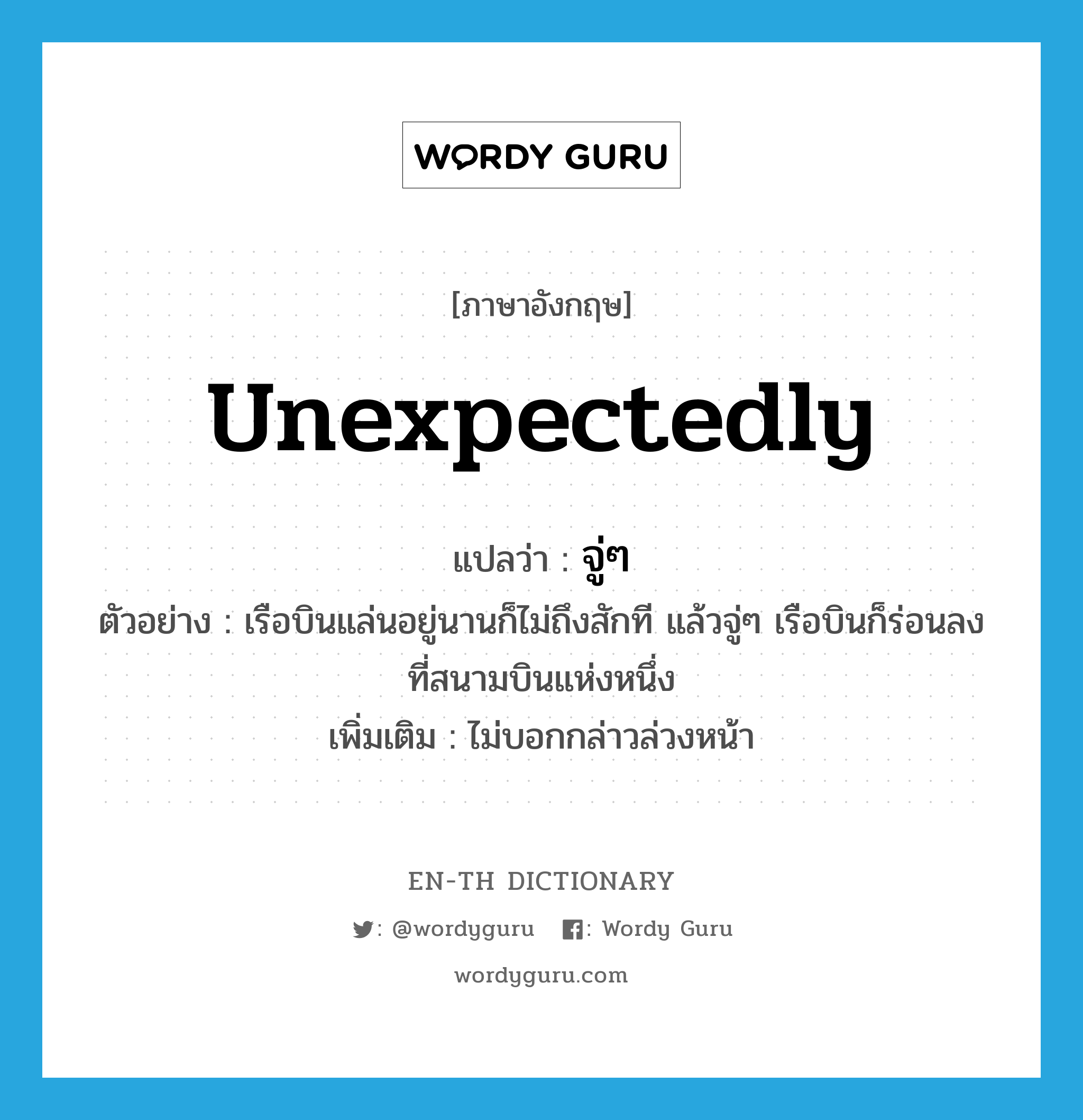 unexpectedly แปลว่า?, คำศัพท์ภาษาอังกฤษ unexpectedly แปลว่า จู่ๆ ประเภท ADV ตัวอย่าง เรือบินแล่นอยู่นานก็ไม่ถึงสักที แล้วจู่ๆ เรือบินก็ร่อนลงที่สนามบินแห่งหนึ่ง เพิ่มเติม ไม่บอกกล่าวล่วงหน้า หมวด ADV