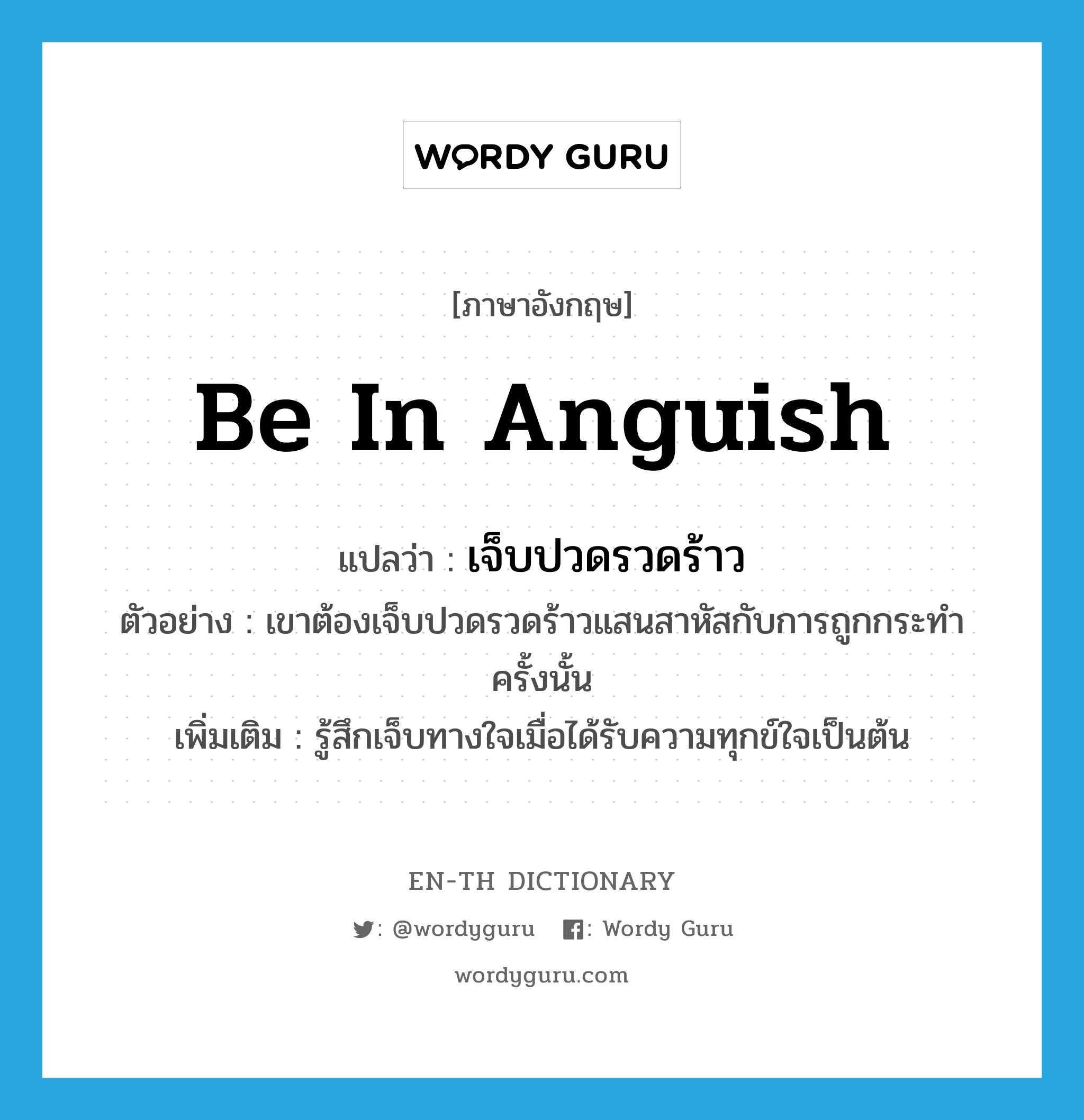 be in anguish แปลว่า?, คำศัพท์ภาษาอังกฤษ be in anguish แปลว่า เจ็บปวดรวดร้าว ประเภท V ตัวอย่าง เขาต้องเจ็บปวดรวดร้าวแสนสาหัสกับการถูกกระทำครั้งนั้น เพิ่มเติม รู้สึกเจ็บทางใจเมื่อได้รับความทุกข์ใจเป็นต้น หมวด V