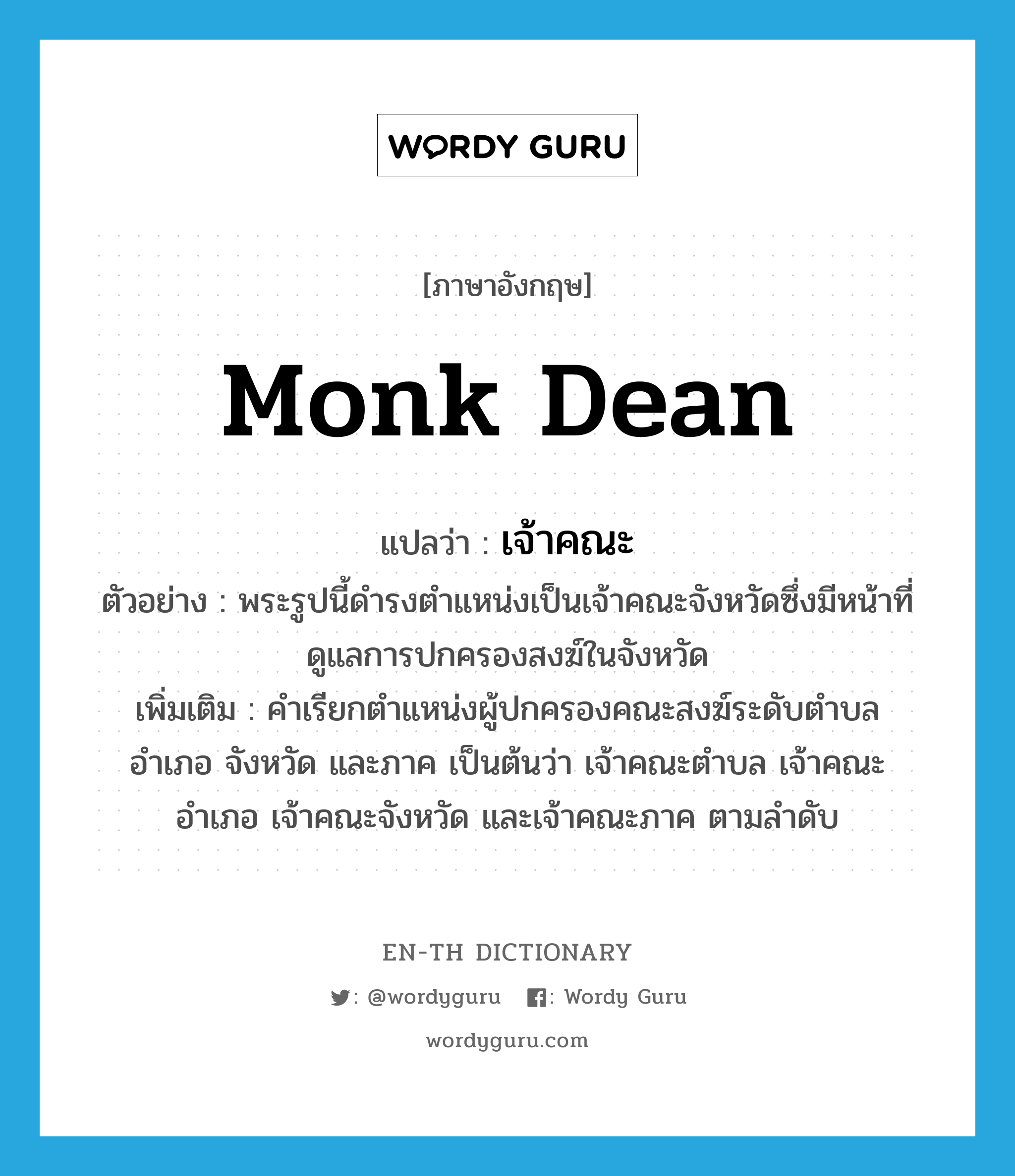 monk dean แปลว่า?, คำศัพท์ภาษาอังกฤษ monk dean แปลว่า เจ้าคณะ ประเภท N ตัวอย่าง พระรูปนี้ดำรงตำแหน่งเป็นเจ้าคณะจังหวัดซึ่งมีหน้าที่ดูแลการปกครองสงฆ์ในจังหวัด เพิ่มเติม คำเรียกตำแหน่งผู้ปกครองคณะสงฆ์ระดับตำบล อำเภอ จังหวัด และภาค เป็นต้นว่า เจ้าคณะตำบล เจ้าคณะอำเภอ เจ้าคณะจังหวัด และเจ้าคณะภาค ตามลำดับ หมวด N