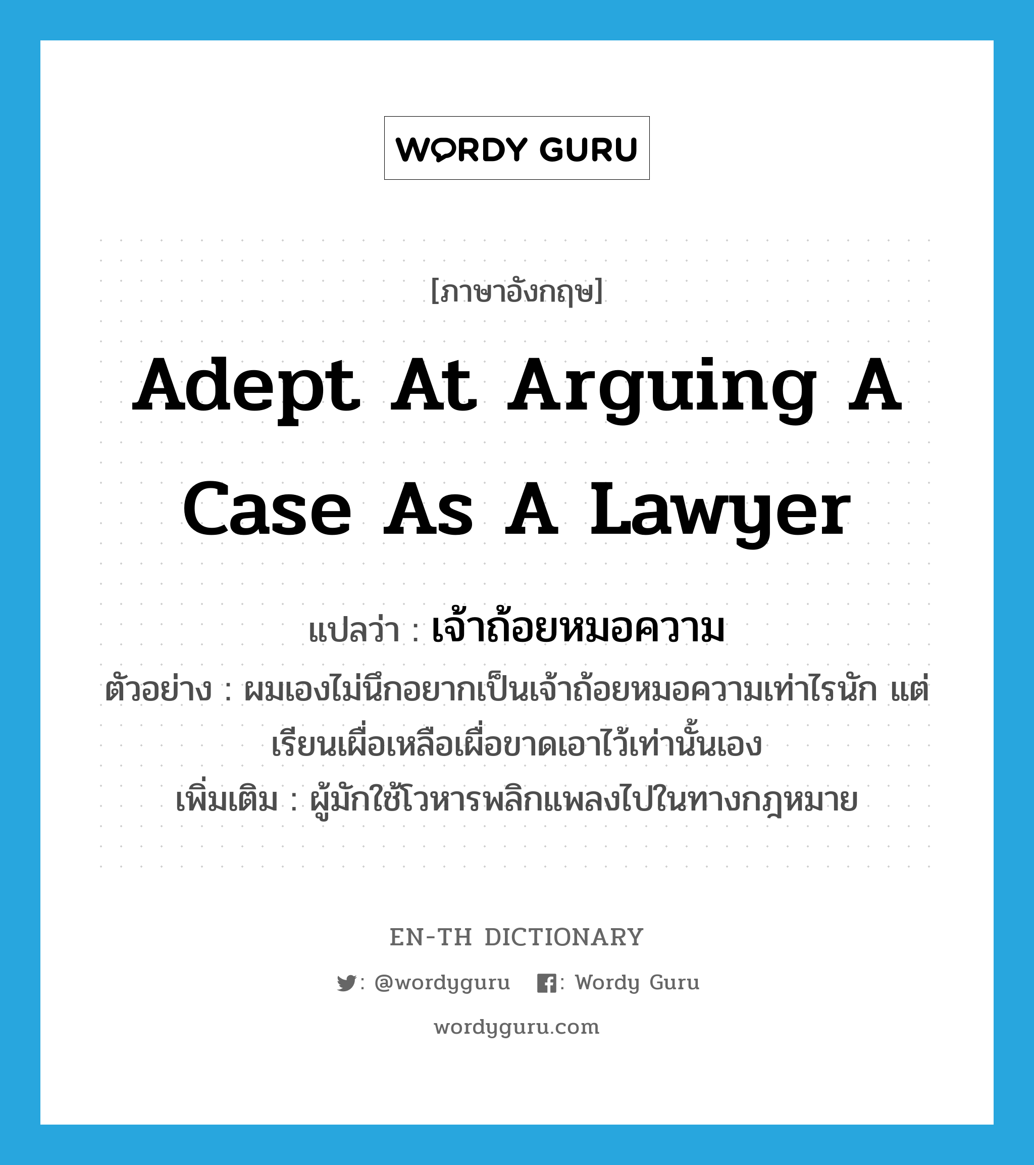 adept at arguing a case as a lawyer แปลว่า?, คำศัพท์ภาษาอังกฤษ adept at arguing a case as a lawyer แปลว่า เจ้าถ้อยหมอความ ประเภท N ตัวอย่าง ผมเองไม่นึกอยากเป็นเจ้าถ้อยหมอความเท่าไรนัก แต่เรียนเผื่อเหลือเผื่อขาดเอาไว้เท่านั้นเอง เพิ่มเติม ผู้มักใช้โวหารพลิกแพลงไปในทางกฎหมาย หมวด N