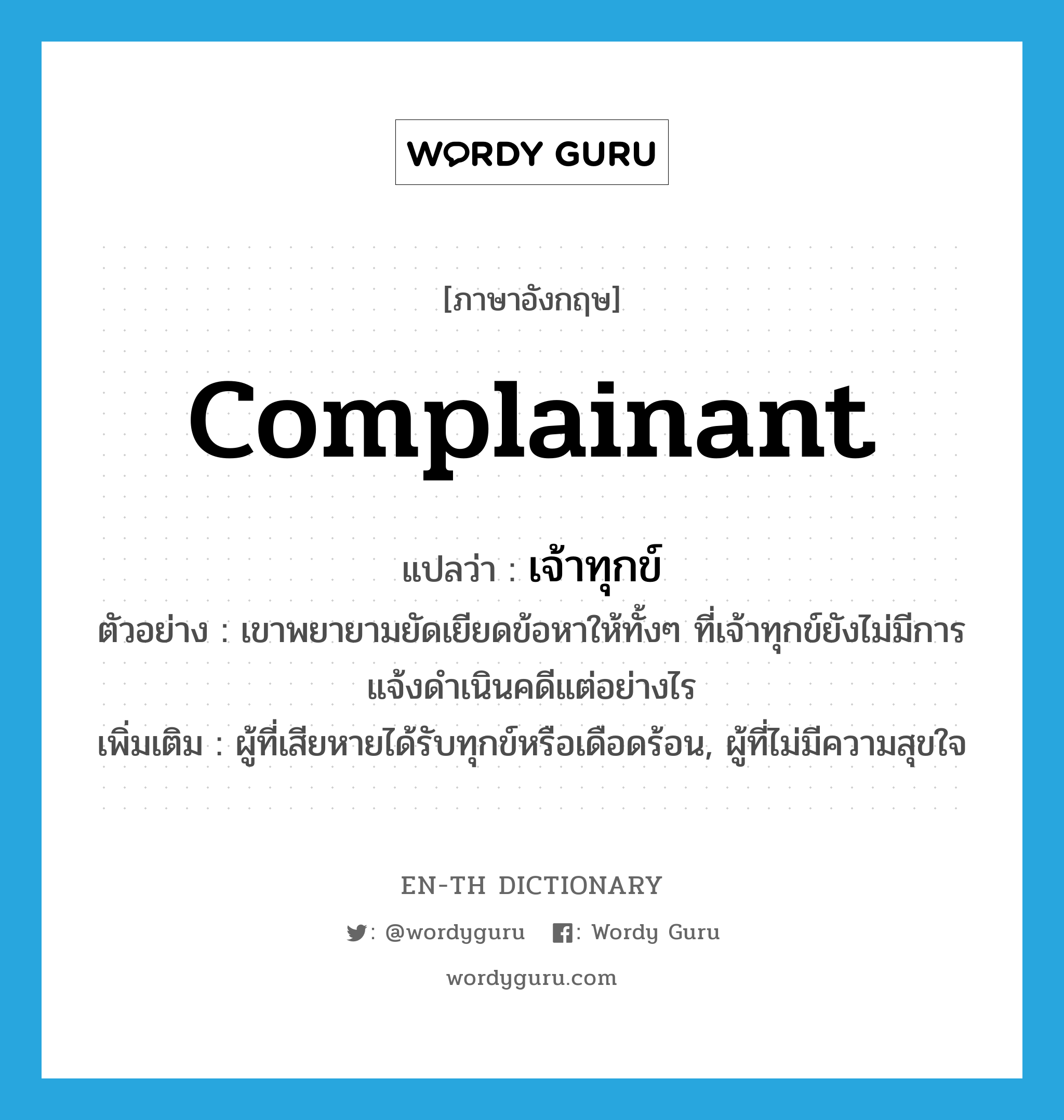 complainant แปลว่า?, คำศัพท์ภาษาอังกฤษ complainant แปลว่า เจ้าทุกข์ ประเภท N ตัวอย่าง เขาพยายามยัดเยียดข้อหาให้ทั้งๆ ที่เจ้าทุกข์ยังไม่มีการแจ้งดำเนินคดีแต่อย่างไร เพิ่มเติม ผู้ที่เสียหายได้รับทุกข์หรือเดือดร้อน, ผู้ที่ไม่มีความสุขใจ หมวด N