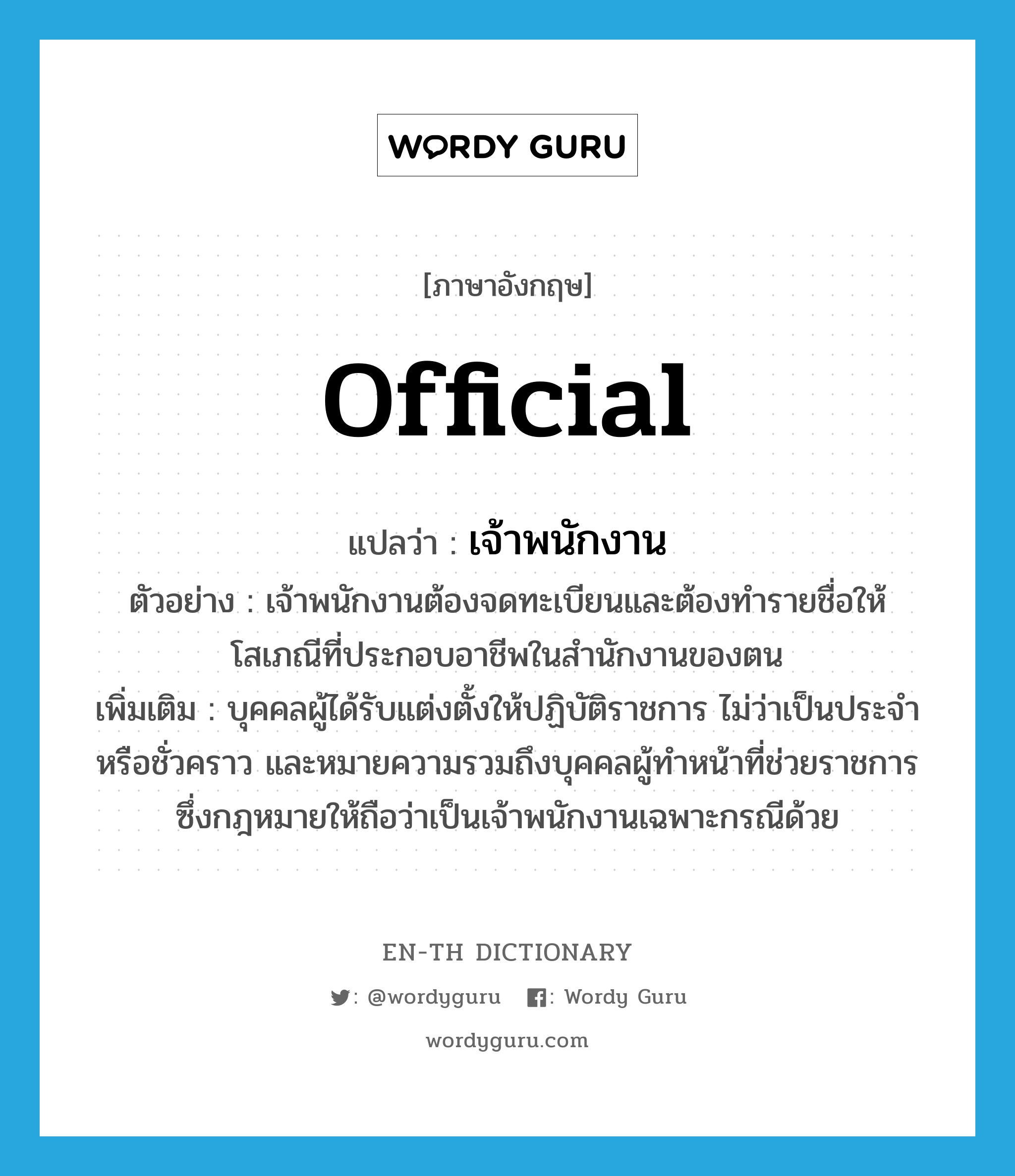 official แปลว่า?, คำศัพท์ภาษาอังกฤษ official แปลว่า เจ้าพนักงาน ประเภท N ตัวอย่าง เจ้าพนักงานต้องจดทะเบียนและต้องทำรายชื่อให้โสเภณีที่ประกอบอาชีพในสำนักงานของตน เพิ่มเติม บุคคลผู้ได้รับแต่งตั้งให้ปฏิบัติราชการ ไม่ว่าเป็นประจำหรือชั่วคราว และหมายความรวมถึงบุคคลผู้ทำหน้าที่ช่วยราชการ ซึ่งกฎหมายให้ถือว่าเป็นเจ้าพนักงานเฉพาะกรณีด้วย หมวด N