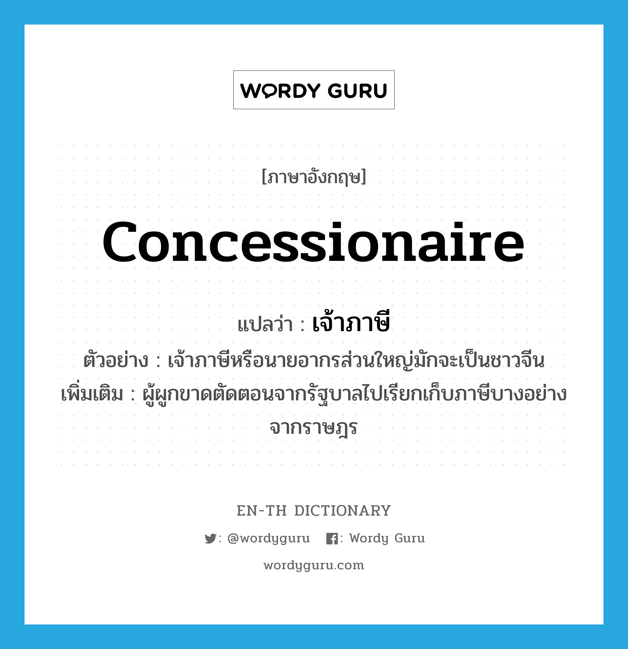 concessionaire แปลว่า?, คำศัพท์ภาษาอังกฤษ concessionaire แปลว่า เจ้าภาษี ประเภท N ตัวอย่าง เจ้าภาษีหรือนายอากรส่วนใหญ่มักจะเป็นชาวจีน เพิ่มเติม ผู้ผูกขาดตัดตอนจากรัฐบาลไปเรียกเก็บภาษีบางอย่างจากราษฎร หมวด N