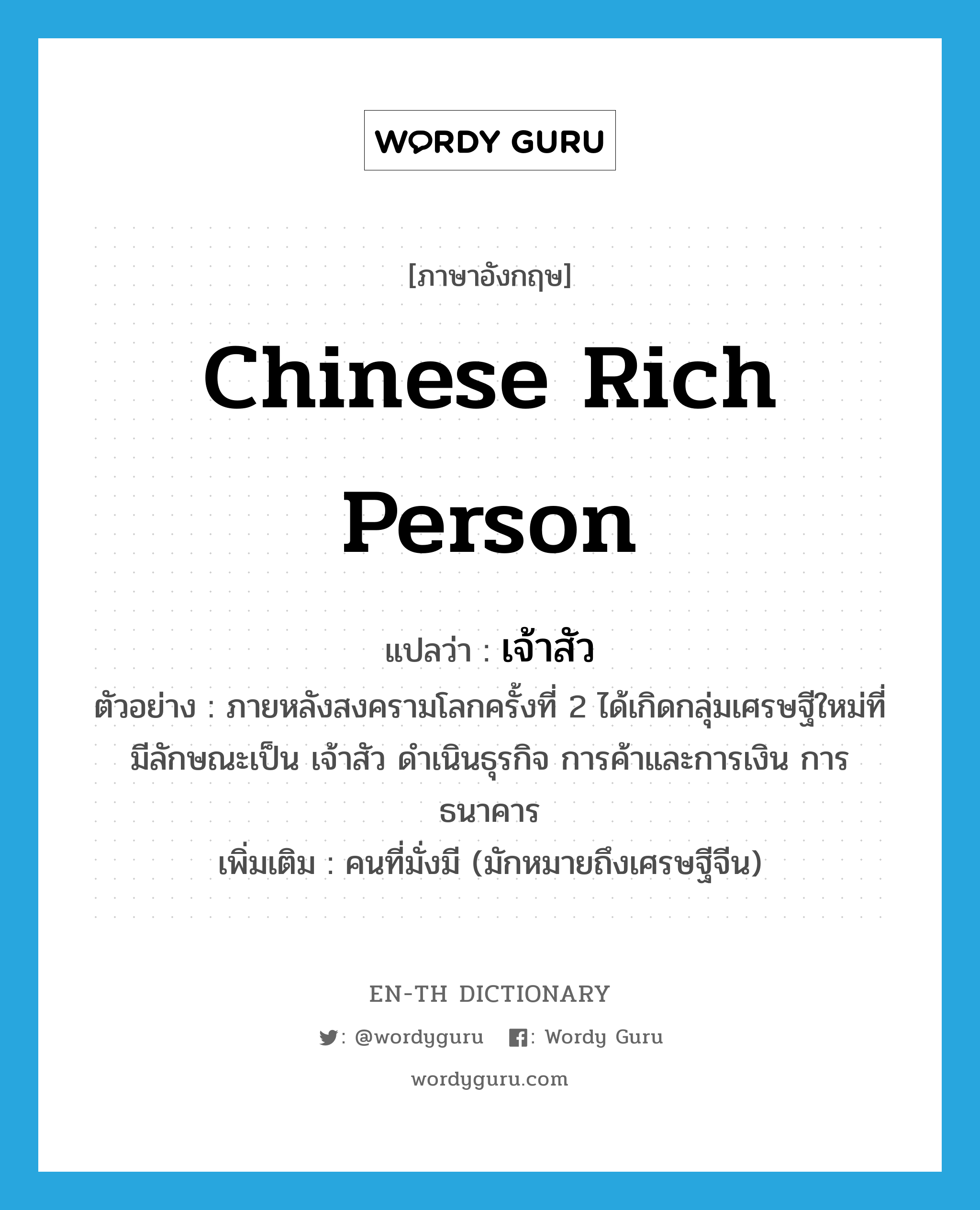 Chinese rich person แปลว่า?, คำศัพท์ภาษาอังกฤษ Chinese rich person แปลว่า เจ้าสัว ประเภท N ตัวอย่าง ภายหลังสงครามโลกครั้งที่ 2 ได้เกิดกลุ่มเศรษฐีใหม่ที่มีลักษณะเป็น เจ้าสัว ดำเนินธุรกิจ การค้าและการเงิน การธนาคาร เพิ่มเติม คนที่มั่งมี (มักหมายถึงเศรษฐีจีน) หมวด N