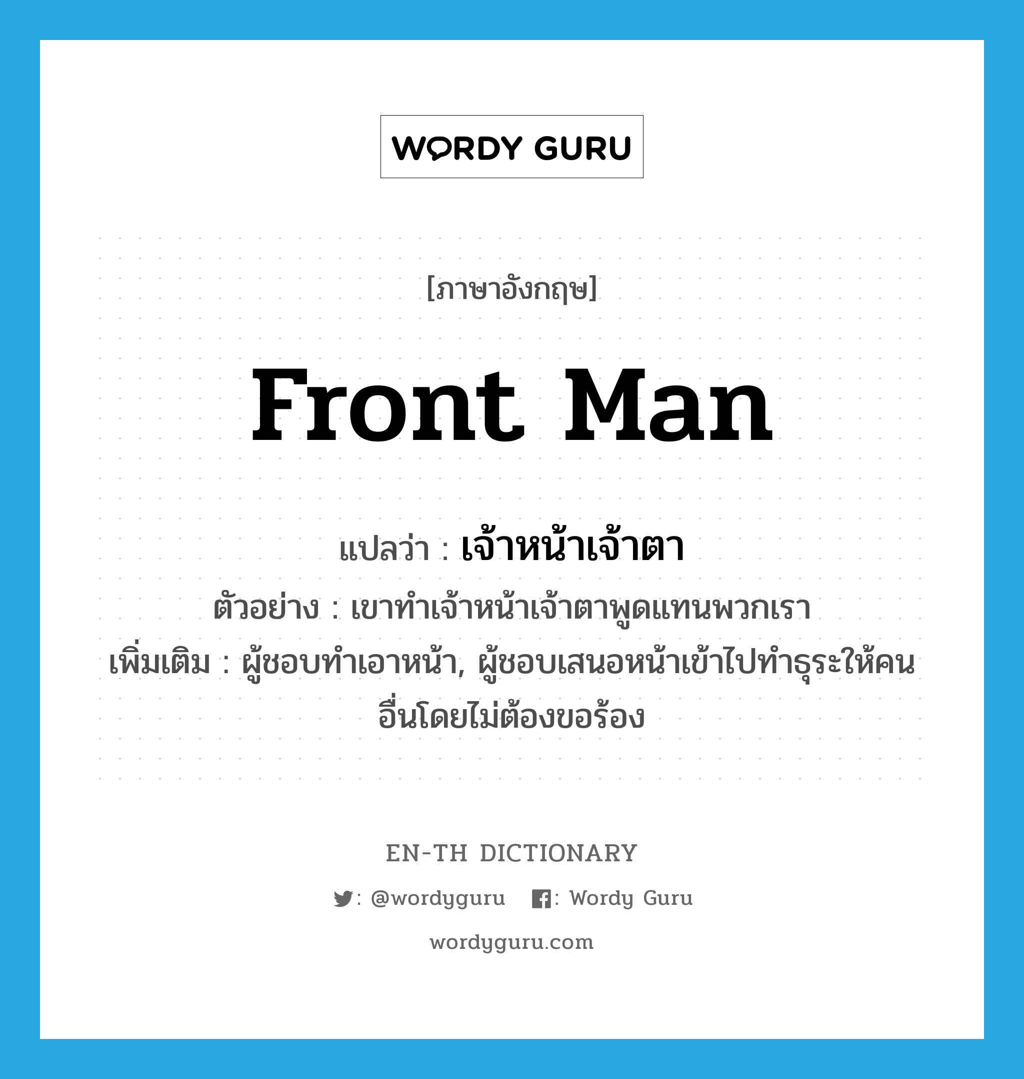 front man แปลว่า?, คำศัพท์ภาษาอังกฤษ front man แปลว่า เจ้าหน้าเจ้าตา ประเภท N ตัวอย่าง เขาทำเจ้าหน้าเจ้าตาพูดแทนพวกเรา เพิ่มเติม ผู้ชอบทำเอาหน้า, ผู้ชอบเสนอหน้าเข้าไปทำธุระให้คนอื่นโดยไม่ต้องขอร้อง หมวด N