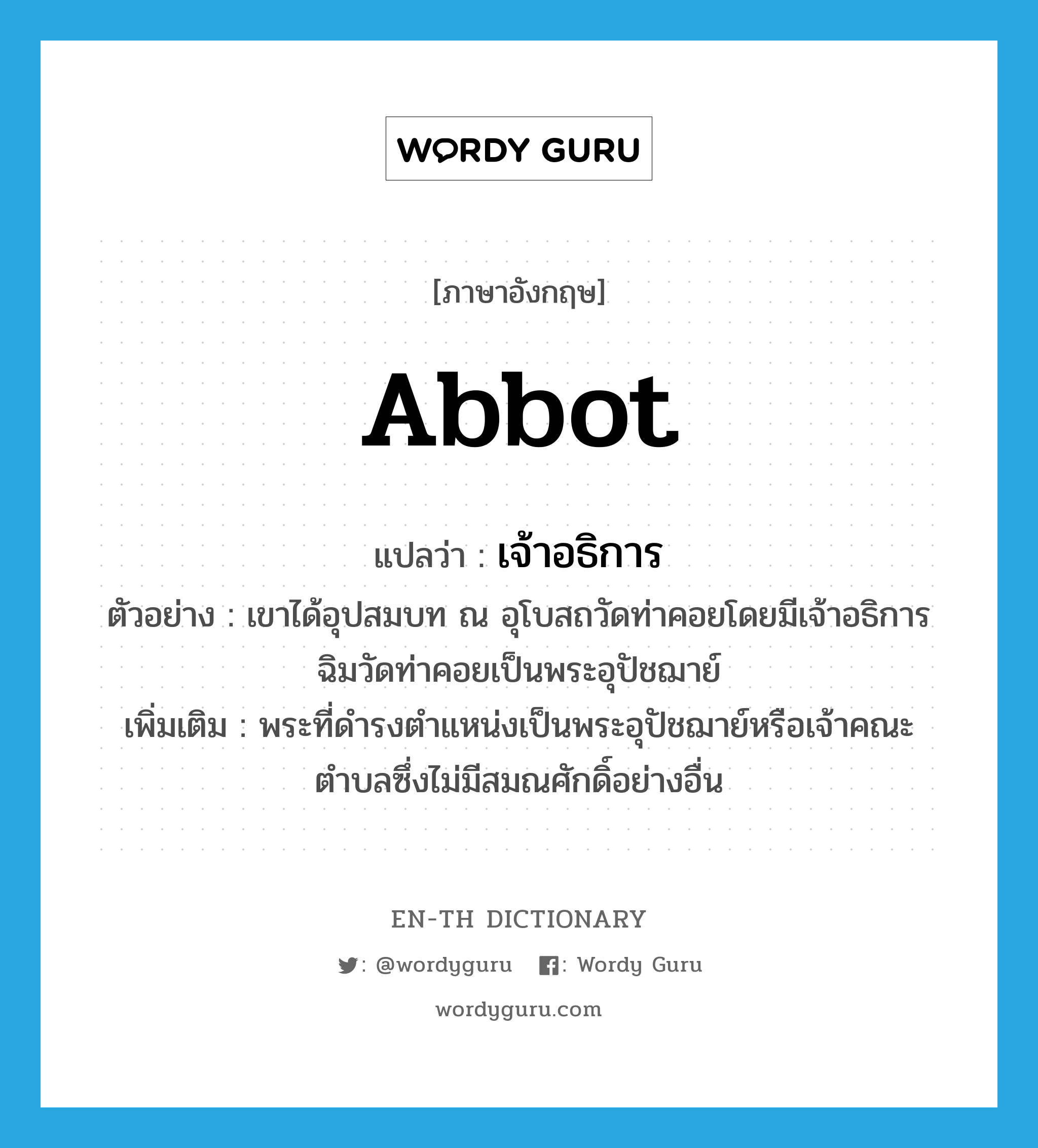 abbot แปลว่า?, คำศัพท์ภาษาอังกฤษ abbot แปลว่า เจ้าอธิการ ประเภท N ตัวอย่าง เขาได้อุปสมบท ณ อุโบสถวัดท่าคอยโดยมีเจ้าอธิการฉิมวัดท่าคอยเป็นพระอุปัชฌาย์ เพิ่มเติม พระที่ดำรงตำแหน่งเป็นพระอุปัชฌาย์หรือเจ้าคณะตำบลซึ่งไม่มีสมณศักดิ์อย่างอื่น หมวด N