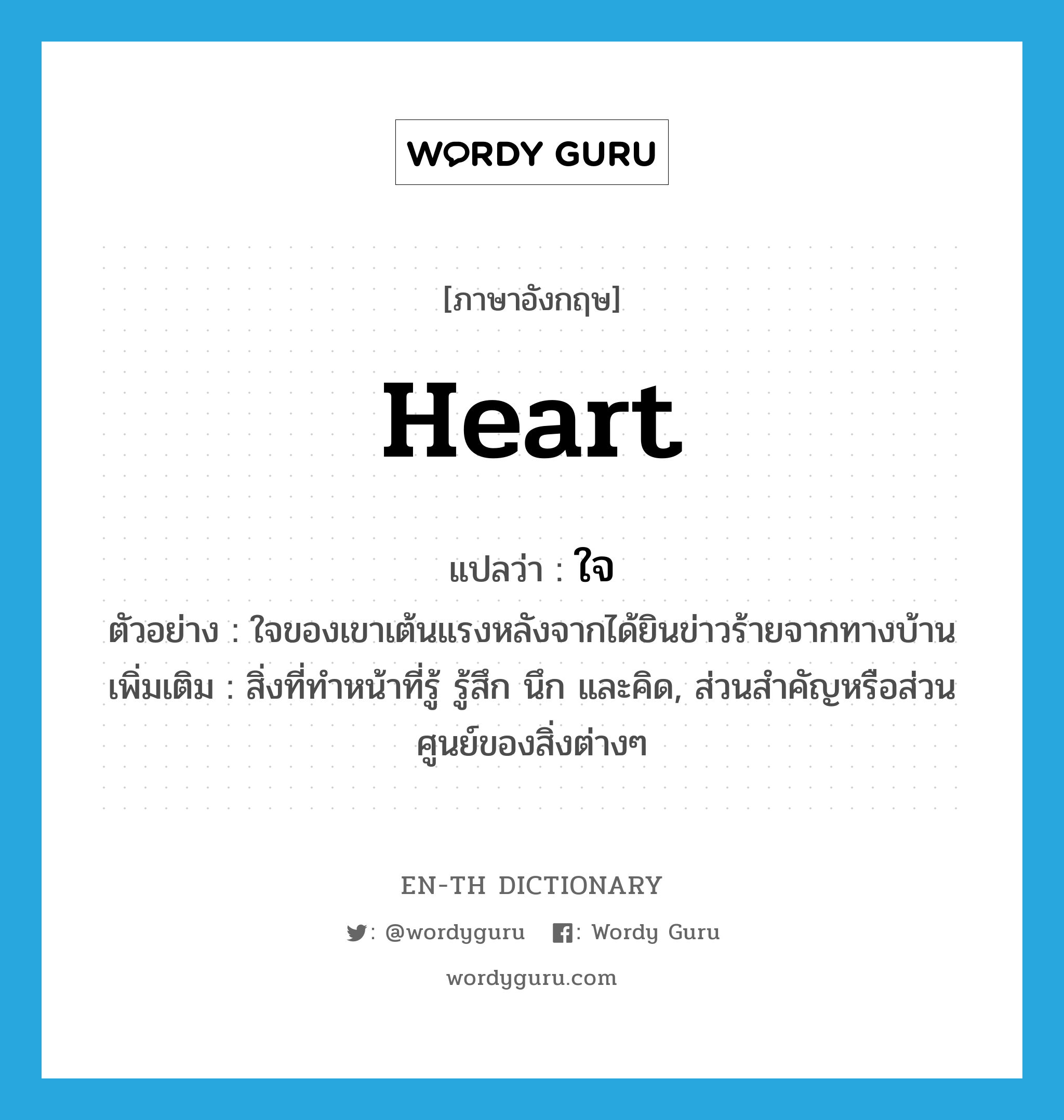 heart แปลว่า?, คำศัพท์ภาษาอังกฤษ heart แปลว่า ใจ ประเภท N ตัวอย่าง ใจของเขาเต้นแรงหลังจากได้ยินข่าวร้ายจากทางบ้าน เพิ่มเติม สิ่งที่ทำหน้าที่รู้ รู้สึก นึก และคิด, ส่วนสำคัญหรือส่วนศูนย์ของสิ่งต่างๆ หมวด N