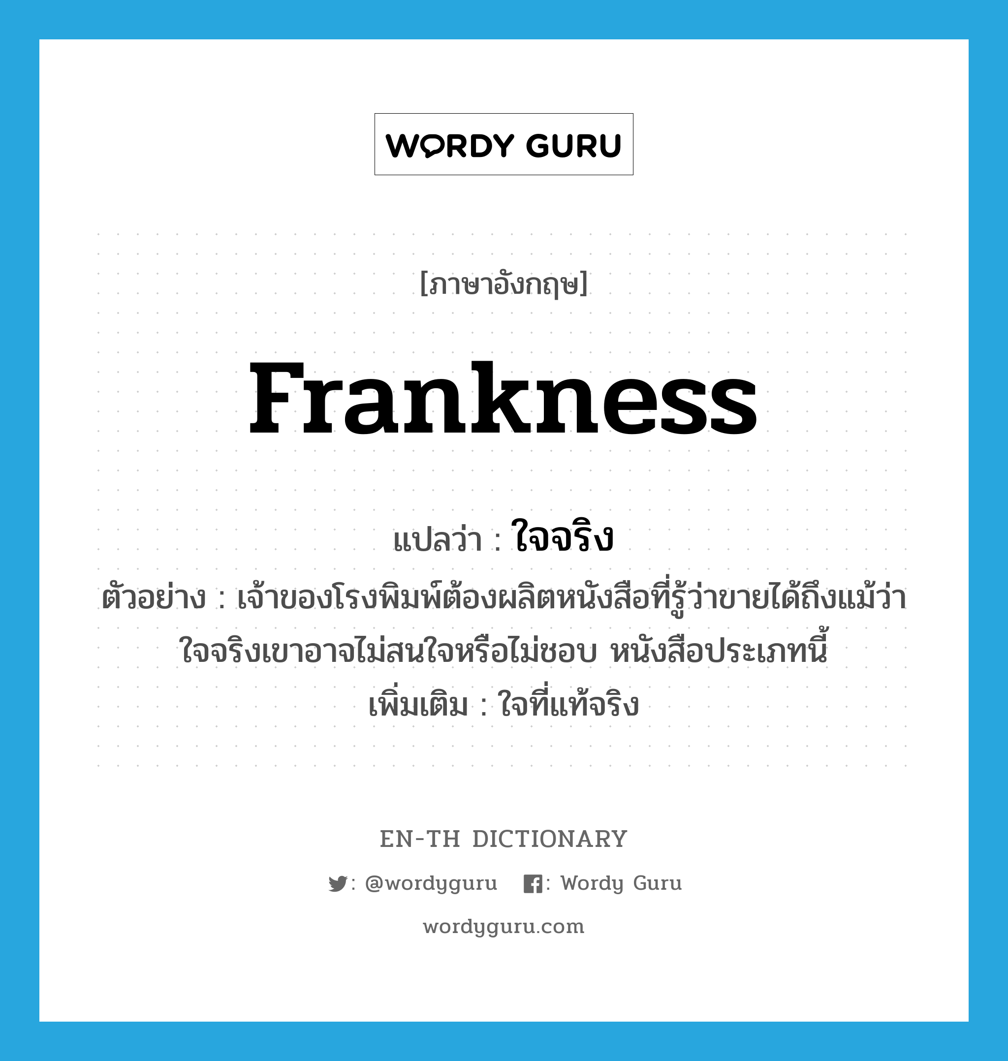 frankness แปลว่า?, คำศัพท์ภาษาอังกฤษ frankness แปลว่า ใจจริง ประเภท N ตัวอย่าง เจ้าของโรงพิมพ์ต้องผลิตหนังสือที่รู้ว่าขายได้ถึงแม้ว่าใจจริงเขาอาจไม่สนใจหรือไม่ชอบ หนังสือประเภทนี้ เพิ่มเติม ใจที่แท้จริง หมวด N